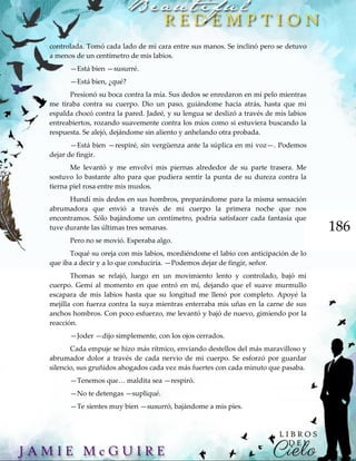 186
controlada. Tomó cada lado de mi cara entre sus manos. Se inclinó pero se detuvo
a menos de un centímetro de mis labios.
—Está bien —susurré.
—Está bien, ¿qué?
Presionó su boca contra la mía. Sus dedos se enredaron en mi pelo mientras
me tiraba contra su cuerpo. Dio un paso, guiándome hacia atrás, hasta que mi
espalda chocó contra la pared. Jadeé, y su lengua se deslizó a través de mis labios
entreabiertos, rozando suavemente contra los míos como si estuviera buscando la
respuesta. Se alejó, dejándome sin aliento y anhelando otra probada.
—Está bien —respiré, sin vergüenza ante la súplica en mi voz—. Podemos
dejar de fingir.
Me levantó y me envolví mis piernas alrededor de su parte trasera. Me
sostuvo lo bastante alto para que pudiera sentir la punta de su dureza contra la
tierna piel rosa entre mis muslos.
Hundí mis dedos en sus hombros, preparándome para la misma sensación
abrumadora que envió a través de mi cuerpo la primera noche que nos
encontramos. Sólo bajándome un centímetro, podría satisfacer cada fantasía que
tuve durante las últimas tres semanas.
Pero no se movió. Esperaba algo.
Toqué su oreja con mis labios, mordiéndome el labio con anticipación de lo
que iba a decir y a lo que conduciría. —Podemos dejar de fingir, señor.
Thomas se relajó, luego en un movimiento lento y controlado, bajó mi
cuerpo. Gemí al momento en que entró en mí, dejando que el suave murmullo
escapara de mis labios hasta que su longitud me llenó por completo. Apoyé la
mejilla con fuerza contra la suya mientras enterraba mis uñas en la carne de sus
anchos hombros. Con poco esfuerzo, me levantó y bajó de nuevo, gimiendo por la
reacción.
—Joder —dijo simplemente, con los ojos cerrados.
Cada empuje se hizo más rítmico, enviando destellos del más maravilloso y
abrumador dolor a través de cada nervio de mi cuerpo. Se esforzó por guardar
silencio, sus gruñidos ahogados cada vez más fuertes con cada minuto que pasaba.
—Tenemos que… maldita sea —respiró.
—No te detengas —supliqué.
—Te sientes muy bien —susurró, bajándome a mis pies.
 