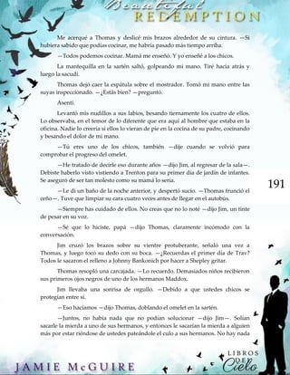 191
Me acerqué a Thomas y deslicé mis brazos alrededor de su cintura. —Si
hubiera sabido que podías cocinar, me habría pasado más tiempo arriba.
—Todos podemos cocinar. Mamá me enseñó. Y yo enseñé a los chicos.
La mantequilla en la sartén saltó, golpeando mi mano. Tiré hacia atrás y
luego la sacudí.
Thomas dejó caer la espátula sobre el mostrador. Tomó mi mano entre las
suyas inspeccionado. —¿Estás bien? —preguntó.
Asentí.
Levantó mis nudillos a sus labios, besando tiernamente los cuatro de ellos.
Lo observaba, en el temor de lo diferente que era aquí al hombre que estaba en la
oficina. Nadie lo creería si ellos lo vieran de pie en la cocina de su padre, cocinando
y besando el dolor de mi mano.
—Tú eres uno de los chicos, también —dije cuando se volvió para
comprobar el progreso del omelet.
—He tratado de decirle eso durante años —dijo Jim, al regresar de la sala—.
Debiste haberlo visto vistiendo a Trenton para su primer día de jardín de infantes.
Se aseguró de ser tan molesto como su mamá lo sería.
—Le di un baño de la noche anterior, y despertó sucio. —Thomas frunció el
ceño—. Tuve que limpiar su cara cuatro veces antes de llegar en el autobús.
—Siempre has cuidado de ellos. No creas que no lo noté —dijo Jim, un tinte
de pesar en su voz.
—Sé que lo hiciste, papá —dijo Thomas, claramente incómodo con la
conversación.
Jim cruzó los brazos sobre su vientre protuberante, señaló una vez a
Thomas, y luego tocó su dedo con su boca. —¿Recuerdas el primer día de Trav?
Todos le sacaron el relleno a Johnny Bankonich por hacer a Shepley gritar.
Thomas resopló una carcajada. —Lo recuerdo. Demasiados niños recibieron
sus primeros ojos negros de uno de los hermanos Maddox.
Jim llevaba una sonrisa de orgullo. —Debido a que ustedes chicos se
protegían entre sí.
—Eso hacíamos —dijo Thomas, doblando el omelet en la sartén.
—Juntos, no había nada que no podían solucionar —dijo Jim—. Solían
sacarle la mierda a uno de sus hermanos, y entonces le sacarían la mierda a alguien
más por estar riéndose de ustedes pateándole el culo a sus hermanos. No hay nada
 