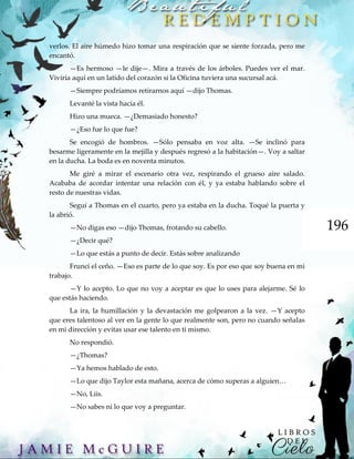 196
verlos. El aire húmedo hizo tomar una respiración que se siente forzada, pero me
encantó.
—Es hermoso —le dije—. Mira a través de los árboles. Puedes ver el mar.
Viviría aquí en un latido del corazón si la Oficina tuviera una sucursal acá.
—Siempre podríamos retirarnos aquí —dijo Thomas.
Levanté la vista hacia él.
Hizo una mueca. —¿Demasiado honesto?
—¿Eso fue lo que fue?
Se encogió de hombros. —Sólo pensaba en voz alta. —Se inclinó para
besarme ligeramente en la mejilla y después regresó a la habitación—. Voy a saltar
en la ducha. La boda es en noventa minutos.
Me giré a mirar el escenario otra vez, respirando el grueso aire salado.
Acababa de acordar intentar una relación con él, y ya estaba hablando sobre el
resto de nuestras vidas.
Seguí a Thomas en el cuarto, pero ya estaba en la ducha. Toqué la puerta y
la abrió.
—No digas eso —dijo Thomas, frotando su cabello.
—¿Decir qué?
—Lo que estás a punto de decir. Estás sobre analizando
Fruncí el ceño. —Eso es parte de lo que soy. Es por eso que soy buena en mi
trabajo.
—Y lo acepto. Lo que no voy a aceptar es que lo uses para alejarme. Sé lo
que estás haciendo.
La ira, la humillación y la devastación me golpearon a la vez. —Y acepto
que eres talentoso al ver en la gente lo que realmente son, pero no cuando señalas
en mi dirección y evitas usar ese talento en ti mismo.
No respondió.
—¿Thomas?
—Ya hemos hablado de esto.
—Lo que dijo Taylor esta mañana, acerca de cómo superas a alguien…
—No, Liis.
—No sabes ni lo que voy a preguntar.
 