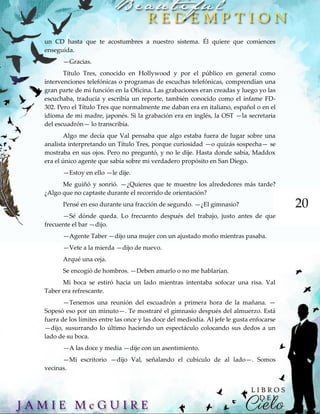 20
un CD hasta que te acostumbres a nuestro sistema. Él quiere que comiences
enseguida.
—Gracias.
Título Tres, conocido en Hollywood y por el público en general como
intervenciones telefónicas o programas de escuchas telefónicas, comprendían una
gran parte de mi función en la Oficina. Las grabaciones eran creadas y luego yo las
escuchaba, traducía y escribía un reporte, también conocido como el infame FD-
302. Pero el Título Tres que normalmente me daban era en italiano, español o en el
idioma de mi madre, japonés. Si la grabación era en inglés, la OST —la secretaria
del escuadrón— lo transcribía.
Algo me decía que Val pensaba que algo estaba fuera de lugar sobre una
analista interpretando un Título Tres, porque curiosidad —o quizás sospecha— se
mostraba en sus ojos. Pero no preguntó, y no le dije. Hasta donde sabía, Maddox
era el único agente que sabía sobre mi verdadero propósito en San Diego.
—Estoy en ello —le dije.
Me guiñó y sonrió. —¿Quieres que te muestre los alrededores más tarde?
¿Algo que no captaste durante el recorrido de orientación?
Pensé en eso durante una fracción de segundo. —¿El gimnasio?
—Sé dónde queda. Lo frecuento después del trabajo, justo antes de que
frecuente el bar —dijo.
—Agente Taber —dijo una mujer con un ajustado moño mientras pasaba.
—Vete a la mierda —dijo de nuevo.
Arqué una ceja.
Se encogió de hombros. —Deben amarlo o no me hablarían.
Mi boca se estiró hacia un lado mientras intentaba sofocar una risa. Val
Taber era refrescante.
—Tenemos una reunión del escuadrón a primera hora de la mañana. —
Sopesó eso por un minuto—. Te mostraré el gimnasio después del almuerzo. Está
fuera de los límites entre las once y las doce del mediodía. Al jefe le gusta enfocarse
—dijo, susurrando lo último haciendo un espectáculo colocando sus dedos a un
lado de su boca.
—A las doce y media —dije con un asentimiento.
—Mi escritorio —dijo Val, señalando el cubículo de al lado—. Somos
vecinas.
 