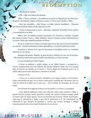 206
—No es por el vestido.
—Oh —dije, mis labios elevándose.
Abby y Travis entraron, y la anfitriona anunció su llegada por los altavoces.
Después, una balada rockera comenzó a sonar, y Travis sacó a bailar a Abby.
—Son tan adorables —dijo Deana, su labio inferior temblaba—. Desearía
que Diane pudiera haber estado aquí para verlo.
—Todos lo desearíamos, nena —dijo Jack, rodeando el hombro de su esposa
y arrastrándola a su lado.
Miré a Jim. Se hallaba sentado charlando con Trenton y Camille. Cuando
Jim observó cómo Travis y Abby bailaban, tenía la misma sonrisa sentimental en
su rostro. Sabía que también pensaba en Diane.
El sol se ocultó en el océano al tiempo que los no tan nuevos novios bailaban
su canción. Cuando terminaron, todos aplaudimos, y el primer plato fue traído.
Comimos y reímos en lo que los hermanos se burlaban entre sí y contaban
historias en sus mesas.
Después del postre, Shepley se puso de pie y tintineó su vaso con el tenedor.
—He tenido un año entero para escribir este discurso, y lo hice anoche.
La risa retumbó por todo el patio.
—Como su padrino y mejor amigo, es mi deber honrar y avergonzar a
Travis. Comenzando con una historia de nuestra infancia, hubo una vez cuando
dejé mi burrito de frijoles en el banco, y Travis eligió ese momento para ver si
podía saltar por encima del banco y sentarse a mi lado.
America se rió.
—Travis no es sólo mi primo. También es mi mejor amigo y mi hermano.
Estoy convencido de que, sin su mano como guía a medida que crecíamos, hoy no
sería la mitad de hombre de lo que soy… con la mitad de enemigos de los que
tengo.
Los hermanos se taparon la boca con sus puños y se rieron a carcajadas.
—Esto debería dedicarse como una reflexión sobre cómo conoció a Abby, y
puedo hacerlo porque estuve presente cuando eso ocurrió. Incluso aunque pude
no haber sido su mejor apoyo, Travis no necesitó que lo fuera. Desde el principio,
supo que le pertenecía a Abby y que ella le pertenecía a él. Su matrimonio ha
reforzado lo que siempre he pensado y vivido; que acosar, hostigar e infligir
miseria general sobre una mujer finalmente da sus frutos.
 