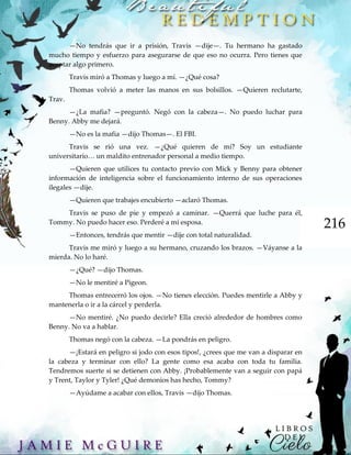 216
—No tendrás que ir a prisión, Travis —dije—. Tu hermano ha gastado
mucho tiempo y esfuerzo para asegurarse de que eso no ocurra. Pero tienes que
aceptar algo primero.
Travis miró a Thomas y luego a mí. —¿Qué cosa?
Thomas volvió a meter las manos en sus bolsillos. —Quieren reclutarte,
Trav.
—¿La mafia? —preguntó. Negó con la cabeza—. No puedo luchar para
Benny. Abby me dejará.
—No es la mafia —dijo Thomas—. El FBI.
Travis se rió una vez. —¿Qué quieren de mí? Soy un estudiante
universitario… un maldito entrenador personal a medio tiempo.
—Quieren que utilices tu contacto previo con Mick y Benny para obtener
información de inteligencia sobre el funcionamiento interno de sus operaciones
ilegales —dije.
—Quieren que trabajes encubierto —aclaró Thomas.
Travis se puso de pie y empezó a caminar. —Querrá que luche para él,
Tommy. No puedo hacer eso. Perderé a mi esposa.
—Entonces, tendrás que mentir —dije con total naturalidad.
Travis me miró y luego a su hermano, cruzando los brazos. —Váyanse a la
mierda. No lo haré.
—¿Qué? —dijo Thomas.
—No le mentiré a Pigeon.
Thomas entrecerró los ojos. —No tienes elección. Puedes mentirle a Abby y
mantenerla o ir a la cárcel y perderla.
—No mentiré. ¿No puedo decirle? Ella creció alrededor de hombres como
Benny. No va a hablar.
Thomas negó con la cabeza. —La pondrás en peligro.
—¡Estará en peligro si jodo con esos tipos!, ¿crees que me van a disparar en
la cabeza y terminar con ello? La gente como esa acaba con toda tu familia.
Tendremos suerte si se detienen con Abby. ¡Probablemente van a seguir con papá
y Trent, Taylor y Tyler! ¿Qué demonios has hecho, Tommy?
—Ayúdame a acabar con ellos, Travis —dijo Thomas.
 