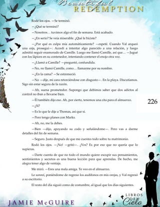 226
Rodé los ojos. —Se terminó.
—¿Qué se terminó?
—Nosotros… tuvimos algo el fin de semana. Está acabado.
—¿En serio? Se veía miserable. ¿Qué le hiciste?
—¿Por qué es culpa mía automáticamente? —espeté. Cuando Val arqueó
una ceja, proseguí—: Accedí a intentar algo parecido a una relación, y luego
admitió seguir enamorado de Camille. Luego me llamó Camille, así que… —Jugué
con los lápices en su contenedor, intentando contener el enojo otra vez.
—¿Llamó a Camille? —preguntó, confundida.
—No, me llamó Camille, como… llamarme por su nombre.
—¿En la cama? —Se estremeció.
—No —dije, mi cara retorciéndose con disgusto—. En la playa. Discutíamos.
Sigo sin estar segura de la razón.
—Ah, suena prometedor. Supongo que debimos saber que dos adictos al
control no iban a llevarse bien.
—Él también dijo eso. Ah, por cierto, tenemos una cita para el almuerzo.
—¿Sí?
—Es lo que le dije a Thomas, así que sí.
—Pero tengo planes con Marks.
—Ah, no, me la debes.
—Bien —dijo, apoyando su codo y señalándome—. Pero vas a darme
detalles del fin de semana.
—Seguro. Justo después de que me cuentes todo sobre tu matrimonio.
Rodó los ojos. —¡No! —gritó—. ¿Ves? Es por eso que no quería que lo
supieras.
—Darte cuenta de que no todo el mundo quiere escupir sus pensamientos,
sentimientos y secretos es una buena lección para que aprendas. De hecho, me
alegra tener algo de ventaja.
Me miró. —Eres una mala amiga. Te veo en el almuerzo.
Le sonreí, poniéndome de regreso los audífonos en mis orejas, y Val regresó
a su escritorio.
El resto del día siguió como de costumbre, al igual que los días siguientes.
 