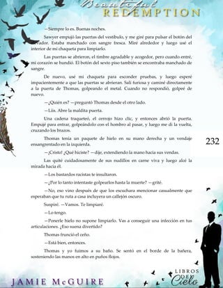 232
—Siempre lo es. Buenas noches.
Sawyer empujó las puertas del vestíbulo, y me giré para pulsar el botón del
elevador. Estaba manchado con sangre fresca. Miré alrededor y luego usé el
interior de mi chaqueta para limpiarlo.
Las puertas se abrieron, el timbre agradable y acogedor, pero cuando entré,
mi corazón se hundió. El botón del sexto piso también se encontraba manchado de
sangre.
De nuevo, usé mi chaqueta para esconder pruebas, y luego esperé
impacientemente a que las puertas se abrieran. Salí furiosa y caminé directamente
a la puerta de Thomas, golpeando el metal. Cuando no respondió, golpeé de
nuevo.
—¿Quién es? —preguntó Thomas desde el otro lado.
—Liis. Abre la maldita puerta.
Una cadena traqueteó, el cerrojo hizo clic, y entonces abrió la puerta.
Empujé para entrar, golpeándolo con el hombro al pasar, y luego me di la vuelta,
cruzando los brazos.
Thomas tenía un paquete de hielo en su mano derecha y un vendaje
ensangrentado en la izquierda.
—¡Cristo! ¿Qué hiciste? —dije, extendiendo la mano hacia sus vendas.
Las quité cuidadosamente de sus nudillos en carne viva y luego alcé la
mirada hacia él.
—Los bastardos racistas te insultaron.
—¿Por lo tanto intentaste golpearlos hasta la muerte? —grité.
—No, eso vino después de que los escuchara mencionar casualmente que
esperaban que tu ruta a casa incluyera un callejón oscuro.
Suspiré. —Vamos. Te limpiaré.
—Lo tengo.
—Ponerle hielo no supone limpiarlo. Vas a conseguir una infección en tus
articulaciones. ¿Eso suena divertido?
Thomas frunció el ceño.
—Está bien, entonces.
Thomas y yo fuimos a su baño. Se sentó en el borde de la bañera,
sosteniendo las manos en alto en puños flojos.
 