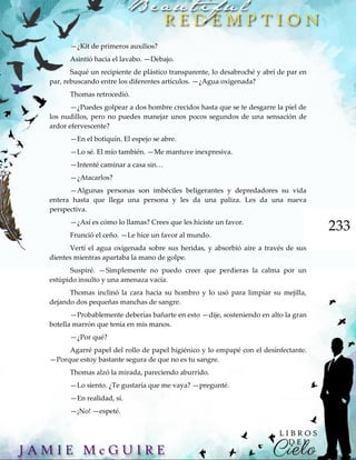 233
—¿Kit de primeros auxilios?
Asintió hacia el lavabo. —Debajo.
Saqué un recipiente de plástico transparente, lo desabroché y abrí de par en
par, rebuscando entre los diferentes artículos. —¿Agua oxigenada?
Thomas retrocedió.
—¿Puedes golpear a dos hombre crecidos hasta que se te desgarre la piel de
los nudillos, pero no puedes manejar unos pocos segundos de una sensación de
ardor efervescente?
—En el botiquín. El espejo se abre.
—Lo sé. El mío también. —Me mantuve inexpresiva.
—Intenté caminar a casa sin…
—¿Atacarlos?
—Algunas personas son imbéciles beligerantes y depredadores su vida
entera hasta que llega una persona y les da una paliza. Les da una nueva
perspectiva.
—¿Así es cómo lo llamas? Crees que les hiciste un favor.
Frunció el ceño. —Le hice un favor al mundo.
Vertí el agua oxigenada sobre sus heridas, y absorbió aire a través de sus
dientes mientras apartaba la mano de golpe.
Suspiré. —Simplemente no puedo creer que perdieras la calma por un
estúpido insulto y una amenaza vacía.
Thomas inclinó la cara hacia su hombro y lo usó para limpiar su mejilla,
dejando dos pequeñas manchas de sangre.
—Probablemente deberías bañarte en esto —dije, sosteniendo en alto la gran
botella marrón que tenía en mis manos.
—¿Por qué?
Agarré papel del rollo de papel higiénico y lo empapé con el desinfectante.
—Porque estoy bastante segura de que no es tu sangre.
Thomas alzó la mirada, pareciendo aburrido.
—Lo siento. ¿Te gustaría que me vaya? —pregunté.
—En realidad, sí.
—¡No! —espeté.
 