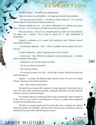 240
Sacudí la cabeza. —No tienes que explicármelo.
Metió las manos en sus bolsillos. —Sí, tengo que hacerlo. Estás enojada.
—No porque quiera estarlo. —Levanté la mirada hacia él—. Lo resolveré.
Hasta entonces, lo de evitarnos funciona para mí.
Thomas asintió una vez. —Lo siento. Molestarte es lo último que quiero
hacer. Tú, um… te ves hermosa. ¿Te ibas a encontrar con alguien?
Hice una mueca. —No, no voy a encontrarme con nadie. No estoy saliendo.
No tengo citas —espeté—. No es que lo espere de ti —dije, apuntando al
restaurante.
Empecé a sentarme en el asiento del conductor, pero Thomas sostuvo
suavemente mi brazo.
—No estamos saliendo —dijo—. Sólo le ayudaba con los dardos. Su novio
está ahí.
Lo miré, dubitativa. —Bien. Tengo que irme. No he comido.
—Come aquí —dijo. Ofreció una pequeña sonrisa esperanzada—. También
puedo enseñarte cómo jugar.
—Preferiría no ser una de muchas. Gracias.
—No lo eres. Nunca lo has sido.
—No, sólo una de dos.
—Ya sea que lo creas o no, Liis… tú has sido la única. Nunca he estado con
nadie más que tú.
Suspiré. —Lo siento. No debería haber sacado el tema. Te veré en el trabajo
el lunes. Tenemos una reunión temprano.
—Síp —dijo, dando un paso atrás.
Me deslicé en el asiento del conductor y luego apuñalé el encendido con la
llave. El Camry soltó un delicado gruñido, y después retrocedí y me alejé, dejando
a Thomas solo en el estacionamiento.
En el primer signo de comida para llevar que vi iluminado, entré y esperé en
la fila. Una vez que recibí mi hamburguesa no-Fuzzy y papas fritas pequeñas,
conduje el resto del camino a casa.
Mi bolsa se arrugó cuando cerré la puerta del auto, y después de caminar
hacia las puertas del vestíbulo, sentí de forma abismal que mi brillante plan de
distracción no pudo haber sido más que un fracaso.
 