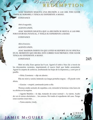 245
ASAC MADDOX SOLICITA UNA REUNIÓN A LAS 1000. POR FAVOR
LIMPIE SU HORARIO, Y TENGA SU EXPEDIENTE A MANO.
CONSTANCE
Abrí el segundo.
AGENTE LINDY,
ASAC MADDOX SOLICITA QUE LA REUNIÓN SE MUEVA A LAS 0900.
POR FAVOR SEA PUNTUAL, Y TENGA SU EXPEDIENTE A MANO.
CONSTANCE
Abrí el tercero.
AGENTE LINDY,
ASAC MADDOX INSISTE EN QUE USTED SE REPORTE EN SU OFICINA
EN EL MOMENTO QUE RECIBA ESTE CORREO ELECTRÓNICO. POR FAVOR
TENGA SU EXPEDIENTE A MANO.
CONSTANCE
Miré mi reloj. Eran apenas las 8 a.m. Agarré el ratón e hice clic a través de
los documentos recientes, imprimiendo el nuevo Intel que había acumulado.
Agarré la carpeta de archivos, arrebatando las hojas de la impresora, y corrí por el
pasillo.
—Hola, Constance —dije sin aliento.
Ella me miró y sonrió, batiendo sus largas pestañas negras. —Él puede verte
ahora.
—Gracias —respiré, caminando junto a ella.
Thomas estaba sentado de espaldas a mí, mirando la hermosa vista fuera de
su oficina en la esquina.
—Agente Maddox —le dije, tratando de sonar normal—. Lo siento. Acabo
de ver el correo electrónico… los correos. He traído el expediente del caso. Tengo
unas cuantas cosas más…
—Toma asiento, Lindy.
 
