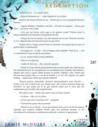 247
Asentí una vez. —Lo siento, señor.
—Deja de llamarme así… —dijo, bajando la voz al final.
Sostuve mis manos delante de mí. —Siento que ya no es apropiado llamarte
Thomas.
—Agente Maddox o Maddox está bien. —Él miró sus papeles—. Ahora, por
favor… por favor vete, Lindy.
—¿Por qué me hiciste venir aquí si no quieres verme? Podrías tener la
misma facilidad con Constance encargándose de ello.
—Porque de vez en cuando, Liis, sólo necesito ver tu cara. Necesito escuchar
tu voz. Algunos días son más duros para mí que otros.
Tragué saliva y luego caminé hacia su escritorio. Se preparó para lo que yo
podría hacer a continuación.
—No hagas eso —le dije—. No me hagas sentir culpable. Traté de no… esto
es exactamente lo que no quería que pasara.
—Lo sé. Acepto toda la responsabilidad.
—Esto no es culpa mía.
—Acabo de decir eso —dijo, sonando agotado.
—Fuiste tú el que hiciste prácticamente todo excepto pedir esto. Querías que
tus sentimientos por mí reemplazaran tus sentimientos por Camille. Necesitabas a
alguien más cerca a quien culpar porque no podías culparla a ella. Tenían que
llevarse bien porque ella va a ser de la familia, y yo soy sólo alguien con quien
trabajas… alguien que sabías que seguiría adelante.
Thomas parecía demasiado drenado emocionalmente para discutir. —
¡Cristo, Liis! ¿De verdad crees que planeé esto? ¿De cuántas maneras tengo que
decírtelo? Lo que sentía por ti, lo que todavía siento por ti, hace que mis
sentimientos por Camille sean insignificantes.
Me cubrí la cara. —Siento que sueno como un disco rayado.
—Lo haces —dijo, su voz plana.
—¿Crees que esto es fácil para mí? —pregunté.
—Ciertamente parece de esa manera.
—Bueno, no lo es. Pensé… no es que importe ahora, pero ese fin de semana,
esperaba que pudiera cambiar. Pensé, para dos personas heridas, si nos
acercábamos lo suficiente, si sintiéramos suficiente, entonces lo lograríamos.
 