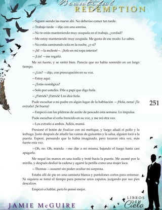 251
—Siguen siendo las nueve ahí. No deberías comer tan tarde.
—Trabajo tarde —dije con una sonrisa.
—No te estás manteniendo muy ocupada en el trabajo, ¿verdad?
—Me estoy manteniendo muy ocupada. Me gusta de ese modo. Lo sabes.
—No estás caminando sola en la noche, ¿o sí?
—¡Sí! —la molesté—. ¡Solo en mi ropa interior!
—¡Liis! —me regañó.
Me reí fuerte, y se sintió bien. Parecía que no había sonreído en un largo
tiempo.
—¿Liis? —dijo, con preocupación en su voz.
—Estoy aquí.
—¿Estás nostálgica?
—Solo por ustedes. Dile a papi que digo hola.
—¿Patrick? ¡Patrick! Liis dice hola.
Pude escuchar a mi padre en algún lugar de la habitación —¡Hola, nena! ¡Te
extraño! ¡Se buena!
—Empezó con las píldoras de aceite de pescado esta semana. Lo impulsa.
Pude escuchar el ceño fruncido en su voz, y me reí otra vez.
—Los extraño a ambos. Adiós, mamá.
Presioné el botón de finalizar con mi meñique, y luego añadí el pollo y la
lechuga. Justo después de añadir las vainas de guisantes y la salsa, alguien tocó a la
puerta. Esperé, pensando que lo había imaginado, pero tocaron otra vez, más
fuerte esta vez.
—Oh, no. Oh, mierda —me dije a mi misma, bajando el fuego hasta casi
apagarlo.
Me sequé las manos en una toalla y troté hacia la puerta. Me asomé por la
mirilla, y después deslicé la cadena y agarré la perilla como una mujer loca.
—Thomas —susurré sin poder ocultar mi sorpresa.
Estaba allí de pie en una camiseta blanca y pantalones cortos para entrenar.
Ni siquiera se tomó el tiempo para ponerse unos zapatos, juzgando por sus pies
descalzos.
Empezó a hablar, pero lo pensó mejor.
 