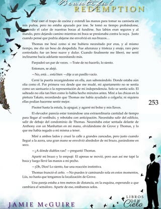 253
Dejé caer el trapo de cocina y extendí las manos para tomar su camiseta en
mis puños, pero no estaba apurado por irse. Se tomó su tiempo probándome,
sintiendo el calor de nuestras bocas al fundirse. Sus labios eran seguros y al
mando, pero dejando camino mientras mi boca se presionaba contra la suya. Justo
cuando pensé que podría alejarse me envolvió en sus brazos…
Thomas me besó como si me hubiera necesitado por eras, y al mismo
tiempo, me dio un beso de despedida. Fue añoranza y tristeza y enojo, raro pero
controlado; fue un beso suave y dulce. Cuando finalmente me liberó, me sentí
inclinarme hacia adelante necesitando más.
Parpadeó un par de veces. —Trate de no hacerlo, lo siento.
Entonces, se alejó.
—No, está… está bien —dije a un pasillo vacío.
Cerré la puerta recargándome en ella, aun saboreándolo. Donde estaba aún
olía como él. Por primera vez desde que me mudé, mi apartamento no se sentía
como un santuario o la representación de mi independencia. Solo se sentía solo. El
salteado no olía tan bien como lo había hecho minutos antes. Miré a las chicas en la
pintura Takato, recordando que Thomas me había ayudado a colgarla; ni siquiera
ellas podían hacerme sentir mejor.
Pisoteé hasta la estufa, la apagué, y agarré mi bolso y mis llaves.
El elevador parecía estar tomándose una extraordinaria cantidad de tiempo
para llegar al vestíbulo, y rebotaba con anticipación. Necesitaba salir del edificio,
salir de debajo del condominio de Thomas. Necesitaba estar sentada delante de
Anthony con un Manhattan en mi mano, olvidándome de Grove y Thomas, y lo
que me había negado a mí misma a tener.
Miré a ambos lados y crucé la calle a grandes zancadas, pero justo cuando
llegué a la acera, una gran mano se envolvió alrededor de mi brazo, parándome en
seco.
—¿A dónde diablos vas? —preguntó Thomas.
Aparté mi brazo y lo empujé. El apenas se movió, pero aun así me tapé la
boca y luego llevé las manos a mi pecho.
—¡Oh, Dios! Lo siento, fue una reacción instintiva.
Thomas frunció el ceño. —No puedes ir caminando sola en estos momentos,
Liis, no hasta que tengamos la localización de Grove.
Una pareja estaba a tres metros de distancia, en la esquina, esperando a que
cambiara el semáforo. Aparte de eso, estábamos solos.
 
