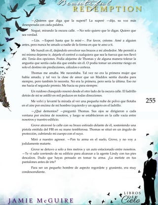 255
—¿Quieres que diga que la superé? La superé —dijo, su voz más
desesperada con cada palabra.
Negué, mirando la oscura calle. —No solo quiero que lo digas. Quiero que
sea verdad.
—Liis. —Esperó hasta que lo miré—. Por favor, créeme. Amé a alguien
antes, pero nunca he amado a nadie de la forma en que te amo a ti.
Me hundí en él, dejándolo envolver sus brazos a mí alrededor. Me permití a
mí misma dejarme ir, dejarle el control a cualquiera que sea la fuerza que nos llevó
ahí. Tenía dos opciones. Podía alejarme de Thomas y de alguna manera tolerar la
angustia que sentía cada día que estaba sin él. O podía tomar un enorme riesgo en
solo el destino sin predicciones, cálculos o certeza.
Thomas me amaba. Me necesitaba. Tal vez no era la primera mujer que
había amado, y tal vez la clase de amor que un Maddox sentía duraba para
siempre, pero también lo necesita. No era la primera, pero sería la última. Eso no
me hacia el segundo premio. Me hacia su para siempre.
Un ruidoso chasquido resonó desde el otro lado de la oscura calle. El ladrillo
detrás de mí se astilló en mil pedazos en todas direcciones.
Me volví y levanté la mirada al ver una pequeña nube de polvo que flotaba
en el aire por encima de mi hombro izquierdo y un agujero en el ladrillo.
—¿Qué demonios? —preguntó Thomas. Sus ojos se dirigieron a cada
ventana por encima de nosotros, y luego se establecieron en la calle vacía entre
nosotros y nuestro edificio.
Grove atravesó la calle con su brazo estirado delante de él, sosteniendo una
pistola emitida del FBI en su mano temblorosa. Thomas se situó en un ángulo de
protección, cubriendo mi cuerpo con el suyo.
Miró a nuestro agresor. —Pon tu arma en el suelo, Grove, y no voy a
jodidamente matarte.
Grove se detuvo a solo a tres metros y un auto estacionado entre nosotros.
—Te vi salir corriendo de su edificio para alcanzar a la agente Lindy con tus pies
descalzos. Dudo que hayas pensado en tomar tu arma. ¿La metiste en tus
pantalones antes de irte?
Para ser un pequeño hombre de aspecto regordete y grasiento, era muy
condescendiente.
 