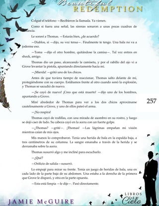 257
Colgué el teléfono —Recibieron la llamada. Ya vienen.
Como si fuera una señal, las sirenas sonaron a unas pocas cuadras de
distancia.
Le sonreí a Thomas. —Estarás bien, ¿de acuerdo?
—Diablos, sí —dijo, su voz tensa—. Finalmente te tengo. Una bala no va a
joderme eso.
—Toma —dijo el otro hombre, quitándose la camisa—. Tal vez entres en
shock, amigo.
Thomas dio un paso, alcanzando la camiseta, y por el rabillo del ojo vi a
Grove levantar la pistola, apuntando directamente hacia mí.
—¡Mierda! —gritó uno de los chicos.
Antes de que tuviera tiempo de reaccionar, Thomas salto delante de mí,
protegiéndome con su cuerpo. Estábamos frente al otro cuando sonó la explosión,
y Thomas se sacudió de nuevo.
—¡Se cayó de nuevo! ¡Creo que está muerto! —dijo uno de los hombres,
apuntando a Grove.
Miré alrededor de Thomas para ver a los dos chicos aproximarse
cautelosamente a Grove, y uno de ellos pateó el arma.
—¡No respira!
Thomas cayó de rodillas, con una mirada de asombro en su rostro, y luego
se dejó caer de lado. Su cabeza cayó en la acera con un fuerte golpe.
—¿Thomas? —grité—. ¡Thomas! —Las lágrimas empañan mi visión
mientras caían de mis ojos.
Mis manos lo comprobaron. Tenía una herida de bala en la espalda baja, a
tres centímetros de su columna. La sangre emanaba a través de la herida y se
derramaba sobre la acera.
Thomas susurró algo y me incliné para escucharlo.
—¿Qué?
—Orificio de salida—susurró.
Lo empujé para mirar su frente. Tenía un juego de heridas de bala, una en
cada lado de la parte baja de su abdomen. Una estaba a la derecha de la primera
que Grove le disparó, y otra en la parte opuesta.
—Esta está limpia —le dije—. Pasó directamente.
 
