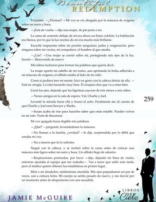 259
Parpadeé. —¿Thomas? —Mi voz se vio ahogada por la máscara de oxígeno
sobre mi nariz y boca.
—¡Está de vuelta —dijo una mujer, de pie junto a mí.
La cama de cemento debajo de mi era ahora un firme colchón. La habitación
era blanca, por lo que la luz encima de mí era mucho más brillante.
Escuché respuestas sobre mi presión sanguínea, pulso y oxigenación, pero
ninguna sobre mi vecino, mi compañero, el hombre al que amaba.
—¿Liis? —Una mujer se cernió sobre mí, protegiendo mis ojos de la luz.
Sonrió—. Bienvenida de nuevo
Mis labios lucharon para formar las palabras que quería decir.
La mujer apartó mi cabello de mi rostro, aun apretando la bolsa adherida a
mi máscara de oxígeno, el silbido estaba al lado de mi oído.
Como si pudiera leer mi mente, hizo un gesto con la cabeza detrás de ella. —
Está en cirugía. Lo está haciendo muy bien. El cirujano dice que va a estar bien.
Cerré los ojos, dejando que las lágrimas cayeran de mis sienes a mis oídos.
—Tienes amigos en la sala de espera: Val, Charlie y Joel.
Levanté la mirada hacia ella y fruncí el ceño. Finalmente me di cuenta de
que Charlie y Joel eran Sawyer y Marks.
—Susan acaba de irse para hacerles saber que estás estable. Pueden volver
en un rato. Trata de descansar.
Mi voz apagada hacia ilegible mis palabras.
—¿Qué? —preguntó, levantándome la máscara.
—No llaman a la familia, ¿verdad? —le dije, sorprendida por lo débil que
sonaba mi voz.
—No a menos que tú lo solicites.
Negué con la cabeza, y se inclinó sobre la cama antes de colocar una
máscara más ligera sobre mi nariz y boca. Un silbido llegó de adentro.
—Respiraciones profundas, por favor —dijo, dejando mi línea de visión,
mientras ajustaba el equipo que me rodeaba—. Vas a tener que subir más tarde,
pero el médico quiere obtener tus estadísticas en primer lugar.
Miré a mi alrededor, sintiéndome aturdida. Mis ojos parpadearon un par de
veces, casi a cámara lenta. Mi cuerpo se sentía pesado de nuevo, y me desvié por
un momento antes de despertarme con una sacudida.
 