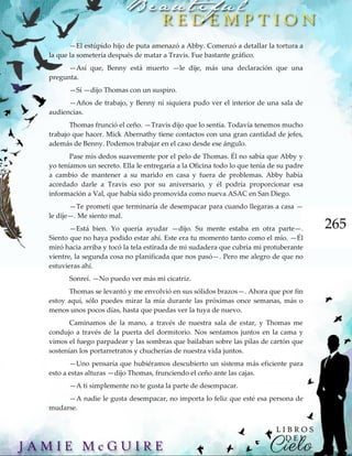 265
—El estúpido hijo de puta amenazó a Abby. Comenzó a detallar la tortura a
la que la sometería después de matar a Travis. Fue bastante gráfico.
—Así que, Benny está muerto —le dije, más una declaración que una
pregunta.
—Sí —dijo Thomas con un suspiro.
—Años de trabajo, y Benny ni siquiera pudo ver el interior de una sala de
audiencias.
Thomas frunció el ceño. —Travis dijo que lo sentía. Todavía tenemos mucho
trabajo que hacer. Mick Abernathy tiene contactos con una gran cantidad de jefes,
además de Benny. Podemos trabajar en el caso desde ese ángulo.
Pase mis dedos suavemente por el pelo de Thomas. Él no sabía que Abby y
yo teníamos un secreto. Ella le entregaría a la Oficina todo lo que tenía de su padre
a cambio de mantener a su marido en casa y fuera de problemas. Abby había
acordado darle a Travis eso por su aniversario, y él podría proporcionar esa
información a Val, que había sido promovida como nueva ASAC en San Diego.
—Te prometí que terminaría de desempacar para cuando llegaras a casa —
le dije—. Me siento mal.
—Está bien. Yo quería ayudar —dijo. Su mente estaba en otra parte—.
Siento que no haya podido estar ahí. Este era tu momento tanto como el mío. —Él
miró hacia arriba y tocó la tela estirada de mi sudadera que cubría mi protuberante
vientre, la segunda cosa no planificada que nos pasó—. Pero me alegro de que no
estuvieras ahí.
Sonreí. —No puedo ver más mi cicatriz.
Thomas se levantó y me envolvió en sus sólidos brazos—. Ahora que por fin
estoy aquí, sólo puedes mirar la mía durante las próximas once semanas, más o
menos unos pocos días, hasta que puedas ver la tuya de nuevo.
Caminamos de la mano, a través de nuestra sala de estar, y Thomas me
condujo a través de la puerta del dormitorio. Nos sentamos juntos en la cama y
vimos el fuego parpadear y las sombras que bailaban sobre las pilas de cartón que
sostenían los portarretratos y chucherías de nuestra vida juntos.
—Uno pensaría que hubiéramos descubierto un sistema más eficiente para
esto a estas alturas —dijo Thomas, frunciendo el ceño ante las cajas.
—A ti simplemente no te gusta la parte de desempacar.
—A nadie le gusta desempacar, no importa lo feliz que esté esa persona de
mudarse.
 