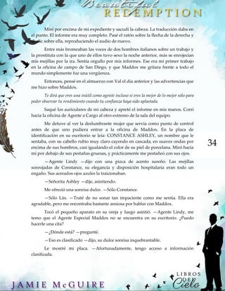 34
Miré por encima de mi expediente y sacudí la cabeza. La traducción daba en
el punto. El informe era muy completo. Pasé el ratón sobre la flecha de la derecha y
di clic sobre ella, reproduciendo el audio de nuevo.
Entre más bromeaban las voces de dos hombres italianos sobre un trabajo y
la prostituta con la que uno de ellos tuvo sexo la noche anterior, más se enrojecían
mis mejillas por la ira. Sentía orgullo por mis informes. Ese era mi primer trabajo
en la oficina de campo de San Diego, y que Maddox me gritara frente a todo el
mundo simplemente fue una vergüenza.
Entonces, pensé en el almuerzo con Val el día anterior y las advertencias que
me hizo sobre Maddox.
Te dirá que eres una inútil como agente incluso si eres la mejor de lo mejor sólo para
poder observar tu rendimiento cuando tu confianza haya sido aplastada.
Saqué los auriculares de mi cabeza y apreté el informe en mis manos. Corrí
hacia la oficina de Agente a Cargo al otro extremo de la sala del equipo.
Me detuve al ver la deslumbrante mujer que servía como punto de control
antes de que uno pudiera entrar a la oficina de Maddox. En la placa de
identificación en su escritorio se leía: CONSTANCE ASHLEY, un nombre que le
sentaba, con su cabello rubio muy claro cayendo en cascada, en suaves ondas por
encima de sus hombros, casi igualando el color de su piel de porcelana. Miró hacia
mí por debajo de sus pestañas gruesas, y prácticamente me pestañeó con sus ojos.
—Agente Lindy —dijo con una pizca de acento sureño. Las mejillas
sonrojadas de Constance, su elegancia y disposición hospitalaria eran todo un
engaño. Sus acerados ojos azules la traicionaban.
—Señorita Ashley —dije, asintiendo.
Me ofreció una sonrisa dulce. —Sólo Constance.
—Sólo Liis. —Traté de no sonar tan impaciente como me sentía. Ella era
agradable, pero me encontraba bastante ansiosa por hablar con Maddox.
Tocó el pequeño aparato en su oreja y luego asintió. —Agente Lindy, me
temo que el Agente Especial Maddox no se encuentra en su escritorio. ¿Puedo
hacerle una cita?
—¿Dónde está? —pregunté.
—Eso es clasificado —dijo, su dulce sonrisa inquebrantable.
Le mostré mi placa. —Afortunadamente, tengo acceso a información
clasificada.
 