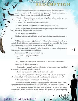 41
—Solo espera a que Maddox se entere que sabias que ella era un agente.
Anthony mantuvo la mano en su pecho, luciendo genuinamente
preocupado. —Cristo en la cruz, no vas a decirle, ¿verdad?
—Podría —dije, masticando la uña de mi pulgar—. Será mejor que me
cubras las espaldas a partir de ahora.
—Lo juro —dijo Anthony, levantando tres dedos.
—Deja esa mierda. Nunca fuiste un niño explorador —dijo Val.
—Hola —dijo una voz masculina antes de agacharse para besar la mejilla de
Val y sentarse en el taburete vacío junto a ella.
—Hola, Marks. Conoces a Lindy.
Marks se inclinó hacia adelante, me dio una mirada y se echó para atrás. —
Sip.
Val hizo una mueca. —¿Qué es eso? —Él se hallaba enfocado en la gran
pantalla de televisión por encima de nosotros, y cuando no respondió, ella dio un
golpe en su brazo—. ¡Joel! ¿Qué pasa con la actitud de imbécil?
—¿Qué... por qué me pegas? —dijo, frotándose el brazo—. Simplemente
elijo mantener mi distancia de los problemas.
Puse los ojos en blanco y miré a Anthony.
—¿Lo usual? —preguntó Anthony.
Asentí.
—¿Ya tienes una bebida usual? —dijo Val—. ¿Cuán seguido vienes aquí?
Suspiré. —Es solo mi tercera vez.
—En dos días —agregó Anthony. Él coloco un Manhattan en la servilleta
frente a mí—. ¿Hablarás conmigo esta vez?
—Tienes suerte de que te hablo en este momento —dije.
Anthony asintió, reconociéndolo, luego miró a Val. —Si ella hubiera pedido
sólo una bebida, todavía me habría acordado. ¿De quién crees que es este bar?
Val arqueó una ceja. —Este no es tu bar, Anthony.
—Es mi bar —dijo, colocando un vaso pequeño delante de ella—. ¿Ves a
alguien más manejando esta mierda? —Hizo un gesto a su alrededor—. Bueno.
Val se rio entre dientes, Anthony tomó la orden de Marks. Yo estaba
acostumbrada a más cumplidos, a más cortesía. Me gustaba el agudo ingenio y
 