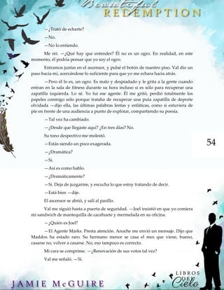 54
—¿Trató de echarte?
—No.
—No lo entiendo.
Me reí. —¿Qué hay que entender? Él no es un ogro. En realidad, en este
momento, él podría pensar que yo soy el ogro.
Entramos juntas en el ascensor, y pulsé el botón de nuestro piso. Val dio un
paso hacia mí, acercándose lo suficiente para que yo me echara hacia atrás.
—Pero él lo es, un ogro. Es malo y despiadado y le grita a la gente cuando
entran en la sala de fitness durante su hora incluso si es sólo para recuperar una
zapatilla izquierda. Lo sé. Yo fui ese agente. Él me gritó, perdió totalmente los
papeles conmigo solo porque trataba de recuperar una puta zapatilla de deporte
olvidada —dijo ella, las últimas palabras lentas y enfáticas, como si estuviera de
pie en frente de una audiencia a punto de explotar, compartiendo su poesía.
—Tal vez ha cambiado.
—¿Desde que llegaste aquí? ¿En tres días? No.
Su tono despectivo me molestó.
—Estás siendo un poco exagerada.
—¿Dramática?
—Sí.
—Así es como hablo.
—¿Dramáticamente?
—Sí. Deja de juzgarme, y escucha lo que estoy tratando de decir.
—Está bien —dije.
El ascensor se abrió, y salí al pasillo.
Val me siguió hasta a puerta de seguridad. —Joel insistió en que yo comiera
mi sandwich de mantequilla de cacahuete y mermelada en su oficina.
—¿Quién es Joel?
—El Agente Marks. Presta atención. Anoche me envió un mensaje. Dijo que
Maddox ha estado raro. Su hermano menor se casa el mes que viene, bueno,
casarse no, volver a casarse. No, eso tampoco es correcto.
Mi cara se comprime. —¿Renovación de sus votos tal vez?
Val me señaló. —Sí.
 