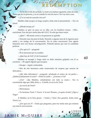 60
—No le diré el día de su boda. Lo haré a la mañana siguiente, antes de irme.
Tiene que ser en persona, y no sé cuándo lo veré de nuevo. No voy más a casa.
—¿Y si no está de acuerdo con eso?
Maddox dejó escapar un largo suspiro, triste ante el pensamiento. —Irá a la
cárcel.
—¿Dónde encajo yo?
Maddox se giró un poco en su silla, con los hombros tensos. —Sólo...
escúchame. Fue cien por ciento idea del A.E.C. Es sólo que tiene razón.
—¿Qué? —Mi mente corría y mi paciencia se agotaba.
—Necesito una cita para la boda. Necesito a alguien más de la Agencia para
asistir y ser testigo de la conversación. No sé cómo reaccionará. Una agente
femenina será una buena amortiguación. Polanski piensa que eres la candidata
perfecta.
—¿Por qué yo? —pregunté.
—Él te mencionó por tu nombre.
—¿Qué hay de Val? ¿Y de Constance?
Maddox se encogió y luego miró su dedo mientras golpeteó con él su
escritorio. —Él sugirió alguien que encajara.
—Encajar —repetí, confundida.
—Dos de mis hermanos están enamorados de mujeres que carecen de
delicadeza...
—¿Me falta delicadeza? —pregunté, señalando el centro de mi pecho—.
¿Hablas jodidamente en serio? —Estiré el cuello—. ¿Conoces a Val?
—¿Ves? —dijo Maddox, señalándome con toda su mano—. Eso es
exactamente algo que Abby diría, o... Camille, la novia de Trent.
—¿La novia de Trent?
—Mi hermano.
—Tu hermano Trent. Y Travis. Y tú eres Thomas. ¿A quién olvido? ¿Tigre y
Trigo?
A Maddox no le hizo gracia. —Taylor y Tyler. Son gemelos. Están entre
Trent y yo.
—¿Por qué con T? —Tenía que preguntar, pero me sentía más que molesta
con toda la conversación.
 