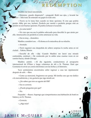 62
Maddox me lanzó una mirada.
—Entonces, ¿puedo dispararte? —pregunté. Rodó sus ojos, y levanté las
manos—. Sólo trato de entender mi papel en todo esto.
—Travis no lo toma bien cuando no tiene opciones. Si cree que podría
perder Abby por eso, luchará. Perderla por mentir o perderla porque está en
prisión no son buenas opciones. Él podría rechazar el acuerdo.
—¿La ama tanto?
—No creo que esa sea la palabra adecuada para describir lo que siente por
ella. Amenazarlo con perderla es como amenazar su vida.
—Eso es muy... dramático.
Maddox consideró eso. —El drama es la naturaleza de su relación.
—Anotado.
—Trent organizó una despedida de soltero sorpresa la noche antes en mi
ciudad… Eakins, Illinois.
—Escuché de ella —dije. Cuando Maddox me lanzó una mirada
confundida, continué—: He conducido por la salida unas cuantas veces en mi
camino hacia y desde Chicago.
Maddox asintió. —Al día siguiente, conduciremos al aeropuerto
internacional de O'Hare y luego volaremos de ahí a St. Thomas. Haré que
Constance te envíe un correo electrónico con las fechas y el itinerario.
Tuve sentimientos encontrados sobre regresar a casa tan rápidamente
después de salir. —Bien.
—Como ya mencioné, fingiremos ser pareja. Mi familia cree que me dedico
a la mercadotecnia, y me gustaría que siga siendo así.
—¿No saben que eres un agente del FBI?
—Eso es correcto.
—¿Puedo preguntar por qué?
—No.
Parpadeé. —Bueno. Supongo que compartiremos una habitación de hotel en
Eakins y en St. Thomas.
—Correcto.
—¿Algo más?
 
