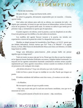 63
—No en este momento.
Me puse de pie. —Tenga una buena tarde, señor.
Se aclaró la garganta, obviamente sorprendido por mi reacción. —Gracias,
agente Lindy.
Giré sobre mis talones para salir de su oficina, era consiente de todo —lo
rápido que caminaba, la forma en que mis brazos se balanceaban, incluso la forma
recta de mi postura. No quería darle nada. Yo misma no sabía lo que sentía por el
próximo viaje, y ciertamente no quería que él especulara.
Cuando regresé a mi oficina, cerré la puerta y casi me desplomé en mi silla.
Crucé mis piernas por los tobillos y los alcé sobre mi escritorio.
Los nudillos del agente Sawyer tocaron a la puerta, me miraba con
expectación a través de la pared de cristal. Lo despaché con la mano.
Maddox se alegró porque fui transferida a San Diego, y el A.E.C. pensó que
me faltaba delicadeza, incluso menos que Val “Vete a la Mierda” o la agente
Davies, la Puta. Miré hacia mi deslumbrante blusa azul clara con botones y la falda
larga hasta la rodilla.
Tengo una delicadeza patea-traseros. ¿Solo porque hablo sin pensar
significa que no tengo tacto?
Todo mi rostro se puso rojo por la ira. Pensé que los días en que las mujeres
en la Agencia fueran llamadas Federales con senos y frígidas habían terminado. La
mayoría de los agentes masculinos haciendo comentarios sexistas serian cayados
rápidamente por otros agentes masculinos, incluso cuando no estaban al tanto de
mi presencia o de cualquier otra mujer.
¿Me faltaba delicadeza? Tengo más delicadeza que todo el jodido equipo.
Cubrí mi boca a pesar de que no maldije en voz alta. Puede que tengan un
punto.
El timbre estridente del teléfono sonó dos veces, y lo sostuve en mi oído. —
Lindy.
—Es Maddox.
Me incorporé a pesar de que no podía verme.
—Hay una razón más por la cual eres una buena candidata, una que no le
mencioné al A.E.C.
—Estoy positivamente al borde de mi asiento —dije, monótona.
 