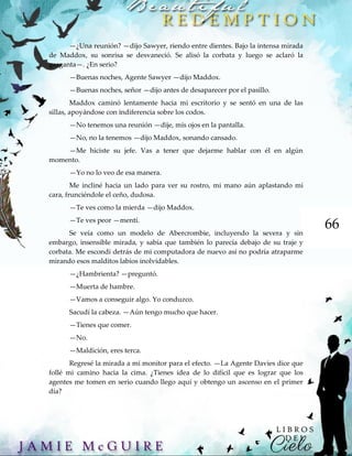 66
—¿Una reunión? —dijo Sawyer, riendo entre dientes. Bajo la intensa mirada
de Maddox, su sonrisa se desvaneció. Se alisó la corbata y luego se aclaró la
garganta—. ¿En serio?
—Buenas noches, Agente Sawyer —dijo Maddox.
—Buenas noches, señor —dijo antes de desaparecer por el pasillo.
Maddox caminó lentamente hacia mi escritorio y se sentó en una de las
sillas, apoyándose con indiferencia sobre los codos.
—No tenemos una reunión —dije, mis ojos en la pantalla.
—No, no la tenemos —dijo Maddox, sonando cansado.
—Me hiciste su jefe. Vas a tener que dejarme hablar con él en algún
momento.
—Yo no lo veo de esa manera.
Me incliné hacia un lado para ver su rostro, mi mano aún aplastando mi
cara, frunciéndole el ceño, dudosa.
—Te ves como la mierda —dijo Maddox.
—Te ves peor —mentí.
Se veía como un modelo de Abercrombie, incluyendo la severa y sin
embargo, insensible mirada, y sabía que también lo parecía debajo de su traje y
corbata. Me escondí detrás de mi computadora de nuevo así no podría atraparme
mirando esos malditos labios inolvidables.
—¿Hambrienta? —preguntó.
—Muerta de hambre.
—Vamos a conseguir algo. Yo conduzco.
Sacudí la cabeza. —Aún tengo mucho que hacer.
—Tienes que comer.
—No.
—Maldición, eres terca.
Regresé la mirada a mi monitor para el efecto. —La Agente Davies dice que
follé mi camino hacia la cima. ¿Tienes idea de lo difícil que es lograr que los
agentes me tomen en serio cuando llego aquí y obtengo un ascenso en el primer
día?
 