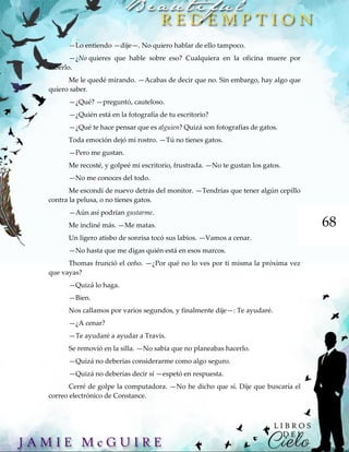 68
—Lo entiendo —dije—. No quiero hablar de ello tampoco.
—¿No quieres que hable sobre eso? Cualquiera en la oficina muere por
saberlo.
Me le quedé mirando. —Acabas de decir que no. Sin embargo, hay algo que
quiero saber.
—¿Qué? —preguntó, cauteloso.
—¿Quién está en la fotografía de tu escritorio?
—¿Qué te hace pensar que es alguien? Quizá son fotografías de gatos.
Toda emoción dejó mi rostro. —Tú no tienes gatos.
—Pero me gustan.
Me recosté, y golpeé mi escritorio, frustrada. —No te gustan los gatos.
—No me conoces del todo.
Me escondí de nuevo detrás del monitor. —Tendrías que tener algún cepillo
contra la pelusa, o no tienes gatos.
—Aún así podrían gustarme.
Me incliné más. —Me matas.
Un ligero atisbo de sonrisa tocó sus labios. —Vamos a cenar.
—No hasta que me digas quién está en esos marcos.
Thomas frunció el ceño. —¿Por qué no lo ves por ti misma la próxima vez
que vayas?
—Quizá lo haga.
—Bien.
Nos callamos por varios segundos, y finalmente dije—: Te ayudaré.
—¿A cenar?
—Te ayudaré a ayudar a Travis.
Se removió en la silla. —No sabía que no planeabas hacerlo.
—Quizá no deberías considerarme como algo seguro.
—Quizá no deberías decir sí —espetó en respuesta.
Cerré de golpe la computadora. —No he dicho que sí. Dije que buscaría el
correo electrónico de Constance.
 