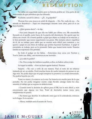82
No sabía con seguridad cuánto peor su historia podría ser. Una parte de mí
tenía miedo de que admitiera que fue abusado.
Vacilante, sacudí la cabeza. —¿Él... te golpeaba?
Thomas hizo una mueca en señal de disgusto. —No. No, nada de eso. —Su
mirada se desenfocó—. Papá nos desprotegió durante unos años, pero él es un
buen hombre.
—¿Qué quieres decir? —le dije.
—Fue justo después de que ella me habló por última vez. Me encontraba
llorando en el pasillo, justo fuera de la puerta del dormitorio. No quería que los
chicos me vieran. Oí a mamá pedirle a papá que dejara su trabajo en la estación, y
le hizo prometer que nunca seguiríamos sus pasos. Ella siempre estuvo orgullosa
de él, de su trabajo, pero sabía que su muerte sería difícil para nosotros, y no
quería a papá en una línea de trabajo que podría hacernos huérfanos. A papá le
encantaba su trabajo, pero se lo prometió. Sabía que mamá tenía razón. Nuestra
familia no soportaría otra pérdida.
Se frotó el pulgar en los labios. —Estuvimos muy cerca con Trenton y
Travis. Junto con Abby, casi murieron en ese incendio.
—¿Lo sabe tu padre?
—No. Pero si algo les hubiera sucedido a ellos, no habría sobrevivido.
Le toqué la rodilla. —Eres un buen agente federal, Thomas.
Suspiró. —No van a verlo de esa manera. Pasé el resto de mi infancia
tratando de ser un adulto. Perdí muchas horas de sueño tratando de pensar en ser
algo más. No podía dejar que mi papá rompiera su promesa. La amaba demasiado.
No podría hacerle eso a él.
Tomé su mano y la sostuve en la mía. Su historia era mucho peor de lo que
pensaba. No me podía imaginar cuánta culpa llevaba consigo todos los días,
amando el trabajo que se supone no debería tener.
—Cuando tomé la decisión de aplicar para el FBI, fue lo más difícil, y más
emocionante que alguna vez hice. Traté de decírselos tantas veces, pero
simplemente no puedo.
—No tienes que decirles. Si realmente crees que no lo entenderán, entonces
no lo hagas. Es tu secreto.
—Ahora, también será el secreto de Travis.
 