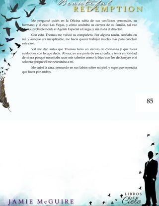 85
Me pregunté quién en la Oficina sabía de sus conflictos personales, su
hermano y el caso Las Vegas, y cómo ocultaba su carrera de su familia, tal vez
Marks, probablemente el Agente Especial a Cargo, y sin duda el director.
Con esto, Thomas me volvió su compañera. Por alguna razón, confiaba en
mí, y aunque era inexplicable, me hacía querer trabajar mucho más para concluir
este caso.
Val me dijo antes que Thomas tenía un círculo de confianza y que fuera
cuidadosa con lo que decía. Ahora, yo era parte de ese círculo, y tenía curiosidad
de si era porque necesitaba usar mis talentos como lo hizo con los de Sawyer o si
solo era porque él me necesitaba a mí.
Me cubrí la cara, pensando en sus labios sobre mi piel, y supe que esperaba
que fuera por ambos.
 