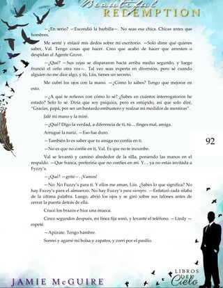 92
—¿En serio? —Escondió la barbilla—. No seas esa chica. Chicas antes que
hombres.
Me senté y enlacé mis dedos sobre mi escritorio. —Solo dime qué quieres
saber, Val. Tengo cosas que hacer. Creo que acabo de hacer que arresten o
despidan al Agente Grove.
—¿Qué? —Sus cejas se dispararon hacia arriba medio segundo, y luego
frunció el ceño otra vez—. Tal vez seas experta en diversión, pero sé cuando
alguien no me dice algo, y tú, Liis, tienes un secreto.
Me cubrí los ojos con la mano. —¿Cómo lo sabes? Tengo que mejorar en
esto.
—¿A qué te refieres con cómo lo sé? ¿Sabes en cuántos interrogatorios he
estado? Solo lo sé. Diría que soy psíquica, pero es estúpido, así que solo diré,
“Gracias, papá, por ser un bastardo embustero y realzar mi medidor de mentiras”.
Jalé mi mano y la miré.
—¿Qué? Digo la verdad, a diferencia de ti, tú… finges mal, amiga.
Arrugué la nariz. —Eso fue duro.
—También lo es saber que tu amiga no confía en ti.
—No es que no confíe en ti, Val. Es que no te incumbe.
Val se levantó y caminó alrededor de la silla, poniendo las manos en el
respaldo. —Que franca, preferiría que no confíes en mí. Y… ya no estás invitada a
Fyzzy’s.
—¿Qué? —grité—. ¡Vamos!
—No. No Fuzzy’s para ti. Y ellos me aman, Liis. ¿Sabes lo que significa? No
hay Fuzzy’s para el almuerzo. No hay Fuzzy’s para siempre. —Enfatizó cada silaba
de la última palabra. Luego, abrió los ojos y se giró sobre sus talones antes de
cerrar la puerta detrás de ella.
Crucé los brazos e hice una mueca.
Cinco segundos después, mi línea fija sonó, y levanté el teléfono. —Lindy —
espeté.
—Apúrate. Tengo hambre.
Sonreí y agarré mi bolsa y zapatos, y corrí por el pasillo.
 