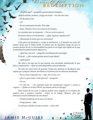 96
—¿Explicar qué? —preguntó, genuinamente intrigado.
Alejé la mirada, molesta, y luego me rendí. —Es solo una cena.
—En Brooklyn Girl.
—¿Y?
—Es mi restaurante favorito. Él lo sabe.
—Jesús, Thomas. No es un concurso de meadas.
Lo consideró por un momento. —Tal vez no lo es para ti.
Sacudí la cabeza con frustración. —¿Qué, siquiera, significa eso?
—¿Recuerdas la noche que nos conocimos?
Cada pizca de insolencia y coraje se derritieron, y al instante me sentí del
mismo modo que lo había hecho el primer par de segundos luego de que se
corriera dentro de mí. La incomodidad me puso en mi lugar más rápido de lo que
la intimidación podría hacerlo alguna vez.
—¿Qué hay con eso? —pregunté, mordisqueando mi pulgar.
Él dudó. —¿De verdad quisiste decir lo que dijiste?
—¿Qué parte?
Me miró a los ojos por lo que pareció una eternidad, planificando lo que
diría a continuación. —Que no estás disponibles emocionalmente.
No solo me tomó fuera de guardia. Todas mis defensas se derribaron más
rápido que cualquier defensa derribada en la historia de las defensas derribadas.
—No sé cómo responder eso —dije. ¡Bien hecho, Liis!
—¿Eso va para todos o sólo para mí? —preguntó.
—Ni eso.
—Yo solo he… —Su expresión pasó de casualmente coqueta a curiosa y
coqueta—. ¿Quién es el chico SWAT que dejaste atrás en Chicago?
Miré detrás de mí como si alguien podría estar colgado en la ventana del
séptimo piso y pudiera escuchar. —Estoy en el trabajo, Thomas. ¿Por qué
demonios estamos hablando de esto ahora?
—Podemos hablarlo en la cena si lo deseas.
—Tengo planes —dije.
La piel que rodeaba sus ojos se tensó. —¿Una cita?
 