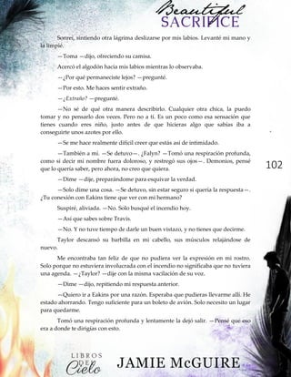 102
Sonreí, sintiendo otra lágrima deslizarse por mis labios. Levanté mi mano y
la limpié.
—Toma —dijo, ofreciendo su camisa.
Acercó el algodón hacia mis labios mientras lo observaba.
—¿Por qué permaneciste lejos? —pregunté.
—Por esto. Me haces sentir extraño.
—¿Extraño? —pregunté.
—No sé de qué otra manera describirlo. Cualquier otra chica, la puedo
tomar y no pensarlo dos veces. Pero no a ti. Es un poco como esa sensación que
tienes cuando eres niño, justo antes de que hicieras algo que sabías iba a
conseguirte unos azotes por ello.
—Se me hace realmente difícil creer que estás así de intimidado.
—También a mí. —Se detuvo—. ¿Falyn? —Tomó una respiración profunda,
como si decir mi nombre fuera doloroso, y restregó sus ojos—. Demonios, pensé
que lo quería saber, pero ahora, no creo que quiera.
—Dime —dije, preparándome para esquivar la verdad.
—Solo dime una cosa. —Se detuvo, sin estar seguro si quería la respuesta—.
¿Tu conexión con Eakins tiene que ver con mi hermano?
Suspiré, aliviada. —No. Solo busqué el incendio hoy.
—Así que sabes sobre Travis.
—No. Y no tuve tiempo de darle un buen vistazo, y no tienes que decirme.
Taylor descansó su barbilla en mi cabello, sus músculos relajándose de
nuevo.
Me encontraba tan feliz de que no pudiera ver la expresión en mi rostro.
Solo porque no estuviera involucrada con el incendio no significaba que no tuviera
una agenda. —¿Taylor? —dije con la misma vacilación de su voz.
—Dime —dijo, repitiendo mi respuesta anterior.
—Quiero ir a Eakins por una razón. Esperaba que pudieras llevarme allí. He
estado ahorrando. Tengo suficiente para un boleto de avión. Solo necesito un lugar
para quedarme.
Tomó una respiración profunda y lentamente la dejó salir. —Pensé que eso
era a donde te dirigías con esto.
 