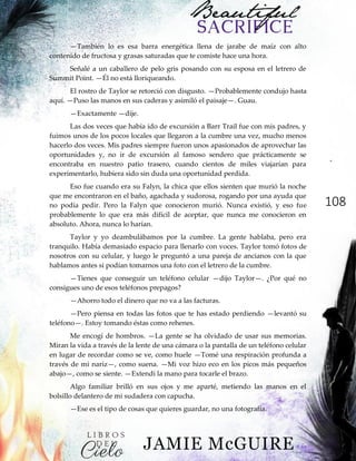 108
—También lo es esa barra energética llena de jarabe de maíz con alto
contenido de fructosa y grasas saturadas que te comiste hace una hora.
Señalé a un caballero de pelo gris posando con su esposa en el letrero de
Summit Point. —Él no está lloriqueando.
El rostro de Taylor se retorció con disgusto. —Probablemente condujo hasta
aquí. —Puso las manos en sus caderas y asimiló el paisaje—. Guau.
—Exactamente —dije.
Las dos veces que había ido de excursión a Barr Trail fue con mis padres, y
fuimos unos de los pocos locales que llegaron a la cumbre una vez, mucho menos
hacerlo dos veces. Mis padres siempre fueron unos apasionados de aprovechar las
oportunidades y, no ir de excursión al famoso sendero que prácticamente se
encontraba en nuestro patio trasero, cuando cientos de miles viajarían para
experimentarlo, hubiera sido sin duda una oportunidad perdida.
Eso fue cuando era su Falyn, la chica que ellos sienten que murió la noche
que me encontraron en el baño, agachada y sudorosa, rogando por una ayuda que
no podía pedir. Pero la Falyn que conocieron murió. Nunca existió, y eso fue
probablemente lo que era más difícil de aceptar, que nunca me conocieron en
absoluto. Ahora, nunca lo harían.
Taylor y yo deambulábamos por la cumbre. La gente hablaba, pero era
tranquilo. Había demasiado espacio para llenarlo con voces. Taylor tomó fotos de
nosotros con su celular, y luego le preguntó a una pareja de ancianos con la que
hablamos antes si podían tomarnos una foto con el letrero de la cumbre.
—Tienes que conseguir un teléfono celular —dijo Taylor—. ¿Por qué no
consigues uno de esos teléfonos prepagos?
—Ahorro todo el dinero que no va a las facturas.
—Pero piensa en todas las fotos que te has estado perdiendo —levantó su
teléfono—. Estoy tomando éstas como rehenes.
Me encogí de hombros. —La gente se ha olvidado de usar sus memorias.
Miran la vida a través de la lente de una cámara o la pantalla de un teléfono celular
en lugar de recordar como se ve, como huele —Tomé una respiración profunda a
través de mi nariz—, como suena. —Mi voz hizo eco en los picos más pequeños
abajo—, como se siente. —Extendí la mano para tocarle el brazo.
Algo familiar brilló en sus ojos y me aparté, metiendo las manos en el
bolsillo delantero de mi sudadera con capucha.
—Ese es el tipo de cosas que quieres guardar, no una fotografía.
 