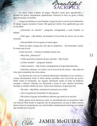 11
La mesa veinte acababa de pagar. Phaedra corrió para agradecerles y
levantó los platos, limpiándola rápidamente. Entonces le hizo un gesto a Kirby
para acomodar a la familia.
Cargué las bebidas en una bandeja y luego las llevé a través de la habitación.
El equipo seguía mirando el menú. Me quejé por dentro. Eso significaba que aún
no decidían.
—¿Necesitan un minuto? —pregunté, entregándole a cada hombre su
bebida.
—Pedí agua —dijo Dalton, levantando la Coca-Cola de cereza con el ceño
fruncido.
—Solo pruébala. Si no te gusta, te traeré agua.
Tomó un sorbo y luego otro. Sus ojos se ampliaron. —No bromeaba, Taylor.
Es mejor que la real.
Taylor me miró. —Entonces también tomaré una.
—Muy bien. ¿Almuerzo?
—Todos queremos el panini de pavo picante —dijo Taylor.
—¿Todos ustedes? —pregunté, dudosa.
—Todos nosotros —dijo Taylor, entregándome la larga hoja laminada.
—Está bien, entonces. Ya vuelvo con tu Coca-Cola de cereza —dije antes de
irme para comprobar mis otras mesas.
Las docenas de voces en la cafetería abarrotada rebotaban en las ventanas y
venían directamente hacia la barra donde mezclaba otra Coca-Cola de cereza.
Kirby rodeó el mostrador, sus zapatos chirriando contra el suelo de baldosas
naranjas y blancas. Phaedra era aficionada a cosas al azar: retratos divertidos,
baratijas y carteles subidos de tono. Todos eran eclécticos, al igual que ella.
—De nada —dijo Kirby, metiendo la camiseta en su falda.
—¿Por el soporte de la bandeja? Ya dije gracias.
—Me refiero al grupo de bomberos calientes que senté en tu sección.
Kirby apenas tenía diecinueve años, su mentalidad aún era inmadura. Salía
con Gunnar Mott desde su segundo año de preparatoria, así que le daba extremo
placer tratar de emparejarme con cada hombre medianamente decente con trabajo
que entraba por la puerta.
 
