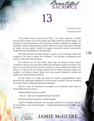 138
13
Traducido por Beluu
Corregido por Jadasa
Una terrible resaca, el funeral de Don, y la cuenta regresiva a Eakins
hicieron de la semana una de las peores que había tenido en mucho tiempo. Los
mensajes de texto intermitentes de Taylor eran siempre recibidos con alegría, me
ayudaban a matar el tiempo hasta la noche anterior a nuestro vuelo, pero el tiempo
en medio era una agonía. Anoche ni siquiera mencionó nuestra conversación
completamente inapropiada, lo cual apreciaba.
Me sentía nerviosa la noche anterior a nuestro vuelo a Chicago. Taylor me
recogería a las cinco y media de la mañana, y me llevaría al aeropuerto para
nuestro vuelo de las ocho en punto.
Por primera vez en cinco años, deseé que mi armario tuviera mayor
variedad de ropas de las que elegir. Doblé mis pantalones vaqueros favoritos y los
puse en la cima del resto de mis cosas. Cuando era una estudiante de primer año,
incluso un viaje de fin de semana requería por lo menos una gran maleta con
rueditas y un bolso de mano. Ahora, mis cosas apenas llenaban la maleta con
rueditas que tomé prestada de Chuck.
De pie frente a la valija me retorcí las manos, preguntándome cómo
demonios iba a quedarme dormida. Ya eran las once en punto. Si en ese momento
no me iba a dormir, daba igual quedarme despierta.
Fruncí el ceño. El cansancio no encajaba con mi fantasía sobre cómo se
desarrollaría el fin de semana.
Alguien golpeó la puerta, y salté.
—Soy yo —dijo una voz profunda desde el pasillo.
Me apresuré hasta la puerta y la abrí de golpe.
Taylor se hallaba ahí de pie, con una gran sonrisa en su rostro, y colgando
de sus hombros, una mochila cargada. —Imaginé que podría pasar la noche aquí.
¿Está bien?
 