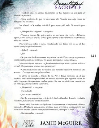 141
—También eras su familia. Iluminabas su día. Pareces ser eso para un
montón de personas.
—Estoy contenta de que no estuvieras allí. Necesité una caja entera de
pañuelos. No fue lindo.
Me abrazó. —Se vuelve más fácil, pero nunca del todo. Te cambia para
siempre.
—¿Has perdido a alguien? —pregunté.
—Vamos a dormir. No quiero entrar en ese tema esta noche. —Relajó su
agarre, dobló su brazo bajo su cabeza para soporte extra y mantuvo su otro brazo
sobre mi cintura.
Posé mi brazo sobre el suyo, entrelazando mis dedos con los de él. Los
apretó y respiró profundamente.
—¿Falyn? —susurró.
—¿Sí?
—Sé que este fin de semana es importante para ti. Pero cuando regresemos,
simplemente quiero que sepas que no quiero que sigamos siendo amigos.
Mis músculos se tensaron. —¿En el sentido de que nunca quieres volver a
verme? ¿O quieres que seamos más que amigos?
—Considerando que casi me vuelvo loco por estar lejos de ti menos de una
semana…‖Creo‖que‖sabes‖a‖qué‖me‖refiero.
El alivio se extendió a través de mí. Por el breve momento en el que
perderlo había sido una posibilidad, mi mundo se detuvo por segunda vez en mi
vida. Los pasos-bien-pensados estaban para evitar que me sintiera de esa manera;
sin embargo, allí me hallaba, vulnerable.
—¿De verdad? —pregunté.
—Fue ridículo.
—¿Esa es una condición?
—No. Es una no-promesa. —Se inclinó, besó mi hombro desnudo y volvió a
recostarse, fundiéndose contra el colchón.
Nunca había dormido con alguien en la misma cama, ni siquiera de niña con
mis padres. De alguna manera, estar acostada junto a Taylor se sentía como lo más
normal del mundo, como si siempre lo hubiera sido y siempre lo sería.
—Buenas noches —susurré.
 