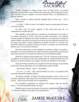 15
Phaedra chasqueó su lengua, luego tomó mi lugar frente a la puerta
principal, girando la llave en la cerradura hasta que sonó, antes de guardar la llave
en su delantal. Chuck se dirigió a la cocina mientras Kirby y yo limpiábamos el
área del comedor.
Kirby sacudió su cabeza mientras trapeaba bajo la mesa seis. —Vas a
arrepentirte de eso.
—Lo dudo. —Metí mi mano a mi delantal, saqué una gran goma de mascar
y la eché a mi boca.
Su rostro cayó. No podía asegurar si ella sentía pena por mí o si
simplemente le cansaba discutir.
Mis confiables viejos audífonos se ajustaban a la perfección en mis orejas, y
el cantante principal de Hinder sonó por los cables conectados a mi teléfono
mientras pasaba el trapeador por el piso de baldosas. Por lo general, el mango de
madera dejaba una astilla en mi mano en la noche, pero me alegraba más tener eso
que tener que asistir a clases obligatorias de piano tres días a la semana. Era
preferible notificar mi paradero cada par de horas o arriesgar una amonestación
pública, que ir a la escuela de medicina.
Detestaba enfermarme o estar alrededor de enfermos, fluidos corporales y
fisiología en su forma más básica. Las únicas personas que pensaban que sería una
buena idea que fuera a la escuela de medicina, eran mis estúpidos padres.
Durante‖la‖segunda‖pausa‖después‖que‖“The Life”‖terminara,‖pude‖escuchar‖
un golpeteo en las hojas de vidrio que conformaban la muralla principal del Café
Bucksaw. Levanté la mirada y me congelé, sacando cada audífono de mis orejas.
El doctor William Fairchild, el ex alcalde de Colorado Springs, se encontraba
de pie en la vereda, golpeando con sus nudillos pese a que lo miraba.
—Oh, mierda.‖Mierda…‖Falyn‖—siseó Kirby.
—Lo‖ veo…‖ y‖ a‖ ella‖ —dije, entrecerrándole los ojos a la pequeña rubia
escondida detrás del corpulento doctor.
Al instante, Phaedra se dirigió a la puerta principal y puso la llave en la
cerradura, girándola. Abrió, pero no les dio la bienvenida a las personas de pie en
la calle. —Hola, doctor Fairchild. No los esperábamos.
Él le agradeció, quitándose su sombrero de vaquero, antes de intentar
entrar. —Tan solo necesitaba hablar con Falyn.
Phaedra situó su mano en el pomo de la puerta, impidiéndole dar otro paso.
—Lo lamento, William. Como dije: no los esperábamos.
 