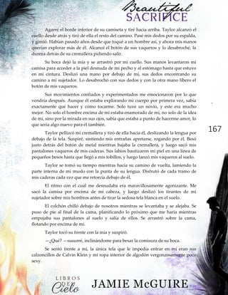 167
Agarré el borde inferior de su camiseta y tiré hacia arriba. Taylor alcanzó el
cuello desde atrás y tiró de ella el resto del camino. Pasé mis dedos por su espalda,
y gimió. Habían pasado años desde que toqué a un hombre así, y ahora mis manos
querían explorar más de él. Alcancé el botón de sus vaqueros y lo desabroché, la
dureza detrás de su cremallera pidiendo salir.
Su boca dejó la mía y se arrastró por mi cuello. Sus manos levantaron mi
camisa para acceder a la piel desnuda de mi pecho y al estómago hasta que estuvo
en mi cintura. Deslizó una mano por debajo de mí, sus dedos encontrando su
camino a mi sujetador. Lo desabrochó con sus dedos y con la otra mano libero el
botón de mis vaqueros.
Sus movimientos confiados y experimentados me emocionaron por lo que
vendría después. Aunque él estaba explorando mi cuerpo por primera vez, sabía
exactamente qué hacer y cómo tocarme. Solo tuve un novio, y este era mucho
mejor. No solo el hombre encima de mí estaba enamorado de mí, no solo de la idea
de mí, sino por la mirada en sus ojos, sabía que estaba a punto de hacerme amor, lo
que sería algo nuevo para él también.
Taylor pellizcó mi cremallera y tiró de ella hacia él, deslizando la lengua por
debajo de la tela. Suspiré, sintiendo mis entrañas apretarse, rogando por él. Besó
justo detrás del botón de metal mientras bajaba la cremallera, y luego sacó mis
pantalones vaqueros de mis caderas. Sus labios bautizaron mi piel en una línea de
pequeños besos hasta que llegó a mis tobillos, y luego lanzó mis vaqueros al suelo.
Taylor se tomó su tiempo mientras hacía su camino de vuelta, lamiendo la
parte interna de mi muslo con la punta de su lengua. Disfrutó de cada tramo de
mis caderas cada vez que me retorcía debajo de él.
El ritmo con el cual me desnudaba era maravillosamente agonizante. Me
sacó la camisa por encima de mi cabeza, y luego deslizó los tirantes de mi
sujetador sobre mis hombros antes de tirar la sedosa tela blanca en el suelo.
El colchón chilló debajo de nosotros mientras se levantaba y se alejaba. Se
puso de pie al final de la cama, planificando lo próximo que me haría mientras
empujaba sus pantalones al suelo y salía de ellos. Se arrastró sobre la cama,
flotando por encima de mí.
Taylor tocó su frente con la mía y suspiró.
—¿Qué? —susurré, inclinándome para besar la comisura de su boca.
Se sentó frente a mí, la única tela que le impedía entrar en mí eran sus
calzoncillos de Calvin Klein y mi ropa interior de algodón vergonzosamente poco
sexy.
 