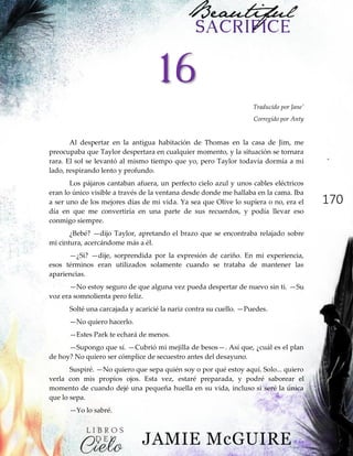 170
16
Traducido por Jane'
Corregido por Anty
Al despertar en la antigua habitación de Thomas en la casa de Jim, me
preocupaba que Taylor despertara en cualquier momento, y la situación se tornara
rara. El sol se levantó al mismo tiempo que yo, pero Taylor todavía dormía a mi
lado, respirando lento y profundo.
Los pájaros cantaban afuera, un perfecto cielo azul y unos cables eléctricos
eran lo único visible a través de la ventana desde donde me hallaba en la cama. Iba
a ser uno de los mejores días de mi vida. Ya sea que Olive lo supiera o no, era el
día en que me convertiría en una parte de sus recuerdos, y podía llevar eso
conmigo siempre.
¿Bebé? —dijo Taylor, apretando el brazo que se encontraba relajado sobre
mi cintura, acercándome más a él.
—¿Si? —dije, sorprendida por la expresión de cariño. En mi experiencia,
esos términos eran utilizados solamente cuando se trataba de mantener las
apariencias.
—No estoy seguro de que alguna vez pueda despertar de nuevo sin ti. —Su
voz era somnolienta pero feliz.
Solté una carcajada y acaricié la nariz contra su cuello. —Puedes.
—No quiero hacerlo.
—Estes Park te echará de menos.
—Supongo que sí. —Cubrió mi mejilla de besos—. Así que, ¿cuál es el plan
de hoy? No quiero ser cómplice de secuestro antes del desayuno.
Suspiré. —No quiero que sepa quién soy o por qué estoy aquí. Solo... quiero
verla con mis propios ojos. Esta vez, estaré preparada, y podré saborear el
momento de cuando dejé una pequeña huella en su vida, incluso si seré la única
que lo sepa.
—Yo lo sabré.
 