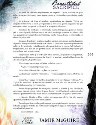 204
El shock se convirtió rápidamente en sospecha. Taylor, o hacía un gran
esfuerzo para recuperarme, o por alguna razón, se encontraba en su máximo modo
servil.
Le entregué mi bosa al hombre, regañándome en silencio. Taylor me
aseguró el transporte al hotel, y yo pensaba lo peor. Sólo quería asegurarse de que
estuviera a salvo porque no podía venir al aeropuerto él mismo.
El volante del conductor se encontraba en el lado izquierdo, pero nos fuimos
por el lado izquierdo de la carretera. Me tomó un tiempo no entrar en pánico cada
vez que giraba en un carretera con tráfico de frente, pensando que se encontraba en
el carril equivocado.
Después de colinas y muchos, muchos caminos con curvas, por fin llegamos
al portón de seguridad del hotel Ritz-Carlton. El conductor aparcó bajo la entrada
cubierta del vestíbulo, y rápidamente saltó para abrirme la puerta. Salí del auto y
tragué saliva. Los días en los que me alojaba en hoteles como el Ritz parecen que
fueron hace toda una eternidad.
Las paredes claras y el techo con estilo español, al igual que la vegetación,
estaban impecablemente cuidadas. Le devolví la sonrisa y saludé al hombre en lo
alto de una palma, bajando cocos.
El conductor me entregó mi bolsa, y abrí mi cartera.
—No, no. Ya se encargaron de todo.
Le tendí un billete de diez. —¿Pero su propina?
Gesticuló con su mano y me sonrió. —Ya se encargaron, señora. Disfrute su
estadía.
Se marchó, y vagué por dentro, abrumada por el espectacular vestíbulo. Vi a
Taylor de inmediato. Se encontraba sentado en una silla con los codos en sus
rodillas balanceándose nerviosamente.
Antes de que pudiera dar otro paso, levantó la mirada, y una decena de
emociones pasaron por su rostro. Se puso de pie y corrió hacia mí, casi me derribó
antes de que me envolviera en un abrazo. Nunca me sentí tan querida en mi vida.
—Llegaste. Gracias a Dios —dijo, abrumado con alivio. Me dio suaves
apretones, hundiendo su rostro en mi cabello.
Cuando por fin me soltó, pude ver que mis sospechas anteriores no eran tan
ridículas después de todo. Su rostro estaba cargado de algo, la humedad no era la
única haciéndolo sudar.
—Estás hermosa —dijo.
 