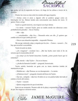 219
que podía ver era la aspersión de luces a lo largo de las colinas a través de la
canaleta.
Pronto, las voces se oían entre los sonidos del agua inquieta.
—Actúas como si amar a alguien sólo se pudiera apagar como un
interruptor de luz. Hemos tenido esta conversación una docena de veces. Te
quiero. Estoy contigo.
Taylor se quedó inmóvil, y me tropecé con él por detrás.
—Lo siento —susurró Taylor, pero no estaba siendo tan silencioso como
probablemente pensaba—. Ese es Tommy.
—Shh —dije.
—... extrañándola —dijo Liis—. Deseando estar con ella. ¿Y quieres que
cambie todo en lo que confío por eso?
—Esta es una situación imposible —respondió Thomas.
Me encogí, sintiendo culpa y empatía por los dos. —Vamos —susurré—. No
hay que escuchar a escondidas.
Taylor levantó un dedo.
—¿Tu venganza? —exclamó Liis—. ¡Me has hecho creer todo el fin de
semana que te enamorabas de mí!
—¡Lo estoy! ¡Lo he hecho! Jesucristo, Camille, ¿cómo puedo hacer que lo
entiendas?
—Oh, mierda —dijo Taylor—. Eso no es bueno.
—¿Acaba de llamarla Camille? —pregunté, horrorizada.
Taylor asintió, haciendo un gesto con su mano mientras trataba de
mantenerse en pie.
—Maldita sea —dijo Thomas, su voz desesperada—. Lo siento.
—¿Podemos irnos? —pregunté, tirando del brazo de Taylor.
—Soy tan... estúpida —dijo Liis. El dolor en su voz podría haber ido todo el
camino a través del océano.
—Taylor —susurré.
—Quiero asegurarme de que él está bien.
Justo en ese momento, Thomas salió de la playa, sorprendido al vernos allí
de pie. Sus rasgos se volvieron serios.
 