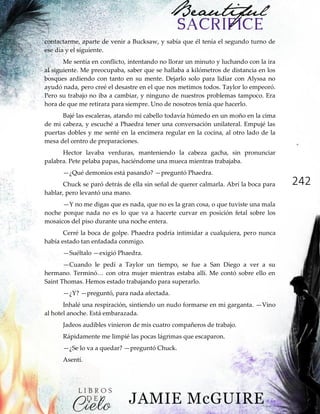 242
contactarme, aparte de venir a Bucksaw, y sabía que él tenía el segundo turno de
ese día y el siguiente.
Me sentía en conflicto, intentando no llorar un minuto y luchando con la ira
al siguiente. Me preocupaba, saber que se hallaba a kilómetros de distancia en los
bosques ardiendo con tanto en su mente. Dejarlo solo para lidiar con Alyssa no
ayudó nada, pero creé el desastre en el que nos metimos todos. Taylor lo empeoró.
Pero su trabajo no iba a cambiar, y ninguno de nuestros problemas tampoco. Era
hora de que me retirara para siempre. Uno de nosotros tenía que hacerlo.
Bajé las escaleras, atando mi cabello todavía húmedo en un moño en la cima
de mi cabeza, y escuché a Phaedra tener una conversación unilateral. Empujé las
puertas dobles y me senté en la encimera regular en la cocina, al otro lado de la
mesa del centro de preparaciones.
Hector lavaba verduras, manteniendo la cabeza gacha, sin pronunciar
palabra. Pete pelaba papas, haciéndome una mueca mientras trabajaba.
—¿Qué demonios está pasando? —preguntó Phaedra.
Chuck se paró detrás de ella sin señal de querer calmarla. Abrí la boca para
hablar, pero levantó una mano.
—Y no me digas que es nada, que no es la gran cosa, o que tuviste una mala
noche porque nada no es lo que va a hacerte curvar en posición fetal sobre los
mosaicos del piso durante una noche entera.
Cerré la boca de golpe. Phaedra podría intimidar a cualquiera, pero nunca
había estado tan enfadada conmigo.
—Suéltalo —exigió Phaedra.
—Cuando le pedí a Taylor un tiempo, se fue a San Diego a ver a su
hermano.‖Terminó…‖con‖otra‖mujer‖mientras‖estaba‖allí.‖Me‖contó‖sobre‖ello‖en‖
Saint Thomas. Hemos estado trabajando para superarlo.
—¿Y? —preguntó, para nada afectada.
Inhalé una respiración, sintiendo un nudo formarse en mi garganta. —Vino
al hotel anoche. Está embarazada.
Jadeos audibles vinieron de mis cuatro compañeros de trabajo.
Rápidamente me limpié las pocas lágrimas que escaparon.
—¿Se lo va a quedar? —preguntó Chuck.
Asentí.
 