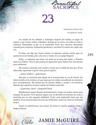 245
23
Traducido por Nats & Nico
Corregido por Amélie.
Las noches de los sábados y domingos después del trabajo, en lugar de
esperar a que Taylor viniese a Bucksaw después de su turno, me subía al coche y
conducía. Mantendría el pie en el acelerador hasta que estuviera demasiado
cansada para continuar, intentando perderme y encontrar el camino de vuelta otra
vez.
El lunes, me dije que Taylor tendría el suficiente sentido común para no
aparecerse en mi trabajo, pero a las once y media, él y su equipo llegaron.
Kirby, ya sabiendo qué hacer, los sentó en la mesa del fondo, y Phaedra
tomó sus órdenes. Hice lo que pude para ignorarlos, pero Dalton hizo una parada
para saludarme.
Me mantuve educada, sólo viendo a Taylor por el rabillo de mis ojos. Él me
observaba, esperando a que lo viera, pero lo ignoré.
—¡Falyn! ¡Orden! —gritó Chuck.
Mis pies se movieron más rápido de lo normal hacia la voz de Chuck. No
había comida en la ventana, así que supe que me estaba concediendo un momento
para recomponerme. Me deslicé por las puertas dobles y escapé a mi encimera,
dejando que soportara mi peso cuando me incliné contra ella.
—¿Estás bien, chica? —preguntó Chuck.
Rápidamente negué. Respiré profundamente y luego usé ambas manos para
empujar las puertas. Si no parecía segura con mi decisión de terminar las cosas o
mostraba por un solo segundo debilidad, Taylor sería implacable hasta que me
rindiera. Si sus acciones post-isla eran una indicación, nunca me daría un momento
de paz.
Taylor no intentó hacer una escena. Se comió su comida, pagó la cuenta, y
luego se fueron.
 