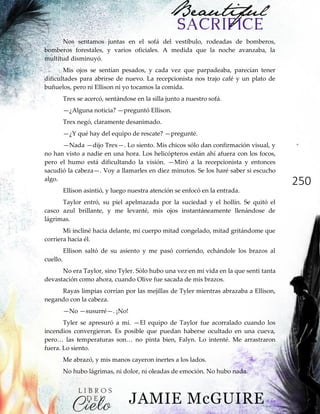 250
Nos sentamos juntas en el sofá del vestíbulo, rodeadas de bomberos,
bomberos forestales, y varios oficiales. A medida que la noche avanzaba, la
multitud disminuyó.
Mis ojos se sentían pesados, y cada vez que parpadeaba, parecían tener
dificultades para abrirse de nuevo. La recepcionista nos trajo café y un plato de
buñuelos, pero ni Ellison ni yo tocamos la comida.
Trex se acercó, sentándose en la silla junto a nuestro sofá.
—¿Alguna noticia? —preguntó Ellison.
Trex negó, claramente desanimado.
—¿Y qué hay del equipo de rescate? —pregunté.
—Nada —dijo Trex—. Lo siento. Mis chicos sólo dan confirmación visual, y
no han visto a nadie en una hora. Los helicópteros están ahí afuera con los focos,
pero el humo está dificultando la visión. —Miró a la recepcionista y entonces
sacudió la cabeza—. Voy a llamarles en diez minutos. Se los haré saber si escucho
algo.
Ellison asintió, y luego nuestra atención se enfocó en la entrada.
Taylor entró, su piel apelmazada por la suciedad y el hollín. Se quitó el
casco azul brillante, y me levanté, mis ojos instantáneamente llenándose de
lágrimas.
Mi incliné hacia delante, mi cuerpo mitad congelado, mitad gritándome que
corriera hacia él.
Ellison saltó de su asiento y me pasó corriendo, echándole los brazos al
cuello.
No era Taylor, sino Tyler. Sólo hubo una vez en mi vida en la que sentí tanta
devastación como ahora, cuando Olive fue sacada de mis brazos.
Rayas limpias corrían por las mejillas de Tyler mientras abrazaba a Ellison,
negando con la cabeza.
—No —susurré—. ¡No!
Tyler se apresuró a mí. —El equipo de Taylor fue acorralado cuando los
incendios convergieron. Es posible que puedan haberse ocultado en una cueva,
pero…‖ las‖ temperaturas‖ son…‖ no‖ pinta bien, Falyn. Lo intenté. Me arrastraron
fuera. Lo siento.
Me abrazó, y mis manos cayeron inertes a los lados.
No hubo lágrimas, ni dolor, ni oleadas de emoción. No hubo nada.
 