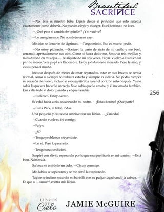 256
—No, este es nuestro bebe. Dijiste desde el principio que esto sucedía
exactamente como debería. No puedes elegir y escoger. Es el destino o no lo es.
—¿Qué pasa si cambia de opinión? ¿Y si vuelve?
—Lo arreglaremos. No nos dejaremos caer.
Mis ojos se llenaron de lágrimas. —Tengo miedo. Eso es mucho pedir.
—No estoy pidiendo. —Sostuvo la parte de atrás de mi cuello y me besó,
cerrando apretadamente sus ojos. Como si fuera doloroso. Sostuvo mis mejillas y
miró directo en mis ojos—. Te alejaste de mi dos veces, Falyn. Vuelvo a Estes en un
par de meses. Seré papá en Diciembre. Estoy jodidamente aterrado. Pero te amo, y
eso supera el miedo.
Incluso después de meses de estar separados, estar en sus brazos se sentía
normal, como si siempre lo hubiera estado y siempre lo estaría. No podía romper
su corazón de nuevo, incluso si eso significaba tener el corazón roto después. Ya no
sabía lo que era hacer lo correcto. Solo sabía que lo amaba, y él me amaba también.
Eso valía todo el dolor pasado y el que vendría.
—Está bien. Estoy dentro.
Se echó hacia atrás, escaneando mi rostro. —¿Estas dentro? ¿Qué parte?
—Estes Park, el bebé, todas.
Una pequeña y cautelosa sonrisa toco sus labios. —¿Cuándo?
—Cuando vuelvas, iré contigo.
—Falyn.
—¿Sí?
—Tengo problemas creyéndote.
—Lo sé. Pero lo prometo.
—Tengo una condición.
Suspiré con alivio, esperando por lo que sea que tiraría en mi camino. —Está
bien. Nómbrala.
Su boca se estiró de un lado. —Cásate conmigo.
Mis labios se separaron y se me cortó la respiración.
Taylor se inclinó, tocando mi barbilla con su pulgar, agachando la cabeza. —
Di que sí —susurró contra mis labios.
 