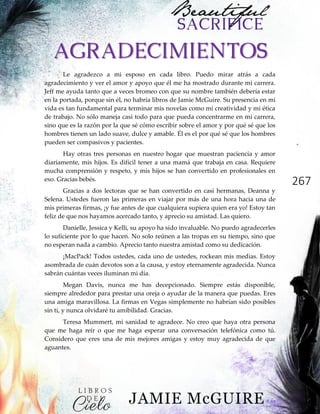 267
AGRADECIMIENTOS
Le agradezco a mi esposo en cada libro. Puedo mirar atrás a cada
agradecimiento y ver el amor y apoyo que él me ha mostrado durante mi carrera.
Jeff me ayuda tanto que a veces bromeo con que su nombre también debería estar
en la portada, porque sin él, no habría libros de Jamie McGuire. Su presencia en mi
vida es tan fundamental para terminar mis novelas como mi creatividad y mi ética
de trabajo. No sólo maneja casi todo para que pueda concentrarme en mi carrera,
sino que es la razón por la que sé cómo escribir sobre el amor y por qué sé que los
hombres tienen un lado suave, dulce y amable. Él es el por qué sé que los hombres
pueden ser compasivos y pacientes.
Hay otras tres personas en nuestro hogar que muestran paciencia y amor
diariamente, mis hijos. Es difícil tener a una mamá que trabaja en casa. Requiere
mucha comprensión y respeto, y mis hijos se han convertido en profesionales en
eso. Gracias bebés.
Gracias a dos lectoras que se han convertido en casi hermanas, Deanna y
Selena. Ustedes fueron las primeras en viajar por más de una hora hacia una de
mis primeras firmas, ¡y fue antes de que cualquiera supiera quien era yo! Estoy tan
feliz de que nos hayamos acercado tanto, y aprecio su amistad. Las quiero.
Danielle, Jessica y Kelli, su apoyo ha sido invaluable. No puedo agradecerles
lo suficiente por lo que hacen. No solo reúnen a las tropas en su tiempo, sino que
no esperan nada a cambio. Aprecio tanto nuestra amistad como su dedicación.
¡MacPack! Todos ustedes, cada uno de ustedes, rockean mis medias. Estoy
asombrada de cuán devotos son a la causa, y estoy eternamente agradecida. Nunca
sabrán cuántas veces iluminan mi día.
Megan Davis, nunca me has decepcionado. Siempre estás disponible,
siempre alrededor para prestar una oreja o ayudar de la manera que puedas. Eres
una amiga maravillosa. La firmas en Vegas simplemente no habrían sido posibles
sin ti, y nunca olvidaré tu amibilidad. Gracias.
Teresa Mummert, mi sanidad te agradece. No creo que haya otra persona
que me haga reír o que me haga esperar una conversación telefónica como tú.
Considero que eres una de mis mejores amigas y estoy muy agradecida de que
aguantes.
 
