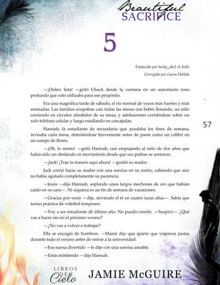 57
5
Traducido por becky_abc2 & Kells
Corregido por Laura Delilah
—¡Orden lista! —gritó Chuck desde la ventana en un autoritario tono
profundo que solo utilizaba para ese propósito.
Era una magnífica tarde de sábado, el río normal de voces más fuertes y más
animadas. Las familias ocupaban casi todas las mesas con bebés llorando, un niño
corriendo en círculos alrededor de su mesa, y adolescentes cerniéndose sobre un
solo teléfono celular y luego estallando en carcajadas.
Hannah, la estudiante de secundaria que ayudaba los fines de semana,
revisaba cada mesa, deteniéndose brevemente antes de pasar como un colibrí en
un campo de flores.
—¡Oh, lo siento! —gritó Hannah, casi empujando al niño de dos años que
había sido un obstáculo en movimiento desde que sus padres se sentaron.
—¡Jack! ¡Trae tu trasero aquí ahora! —gruñó su madre.
Jack corrió hacia su madre con una sonrisa en su rostro, sabiendo que aún
no había agotado completamente su paciencia.
—Jesús —dijo Hannah, soplando unos largos mechones de oro que habían
caído en su cara—. Ni siquiera es un fin de semana de vacaciones.
—Gracias por venir —dije, sirviendo el té en cuatro tazas altas—. Sabía que
tenías práctica de voleibol temprano.
—Voy a ser estudiante de último año. No puedo creerlo. —Suspiró—. ¿Qué
vas a hacer sin mí el próximo verano?
—¿No vas a volver a trabajar?
Ella se encogió de hombros. —Mamá dijo que quiere que viajemos juntas
durante todo el verano antes de entrar a la universidad.
—Eso suena divertido —le dije con una sonrisa amable.
—Estás mintiendo —dijo Hannah.
 