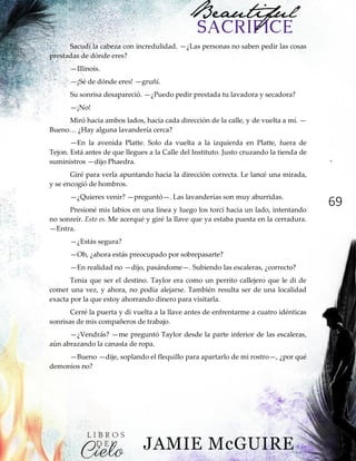 69
Sacudí la cabeza con incredulidad. —¿Las personas no saben pedir las cosas
prestadas de dónde eres?
—Illinois.
—¡Sé de dónde eres! —gruñí.
Su sonrisa desapareció. —¿Puedo pedir prestada tu lavadora y secadora?
—¡No!
Miró hacia ambos lados, hacia cada dirección de la calle, y de vuelta a mí. —
Bueno…‖¿Hay‖alguna‖lavandería‖cerca?
—En la avenida Platte. Solo da vuelta a la izquierda en Platte, fuera de
Tejon. Está antes de que llegues a la Calle del Instituto. Justo cruzando la tienda de
suministros —dijo Phaedra.
Giré para verla apuntando hacia la dirección correcta. Le lancé una mirada,
y se encogió de hombros.
—¿Quieres venir? —preguntó—. Las lavanderías son muy aburridas.
Presioné mis labios en una línea y luego los torcí hacia un lado, intentando
no sonreír. Esto es. Me acerqué y giré la llave que ya estaba puesta en la cerradura.
—Entra.
—¿Estás segura?
—Oh, ¿ahora estás preocupado por sobrepasarte?
—En realidad no —dijo, pasándome—. Subiendo las escaleras, ¿correcto?
Tenía que ser el destino. Taylor era como un perrito callejero que le di de
comer una vez, y ahora, no podía alejarse. También resulta ser de una localidad
exacta por la que estoy ahorrando dinero para visitarla.
Cerré la puerta y di vuelta a la llave antes de enfrentarme a cuatro idénticas
sonrisas de mis compañeros de trabajo.
—¿Vendrás? —me preguntó Taylor desde la parte inferior de las escaleras,
aún abrazando la canasta de ropa.
—Bueno —dije, soplando el flequillo para apartarlo de mi rostro—, ¿por qué
demonios no?
 