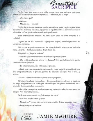 74
Taylor hizo una mueca pero sólo porque tuvo que estirarse más para
introducir el cable en la conexión apropiada. —Entonces, no lo hago.
—¿No haces qué?
—Odiarte.
—Maldita sea —bromeé.
Taylor logró lo que fuera que estaba tratando de hacer y se incorporó antes
de estirar las piernas y cruzarlas, apoyando la espalda contra la pared al lado de la
televisión. —Creo que te odias lo suficiente por los dos.
Sentí enrojecer mis mejillas. No sabía cuan cerca se había acercado a la
realidad.
—¿Eso es la ira viniendo? —preguntó Taylor, malinterpretando mi
vergüenza por rabia.
Mis brazos se presionaron contra los lados de la silla mientras me inclinaba
hacia adelante. —No tienes esa clase de efecto en mí.
Parpadeó. —¿A qué te refieres?
—Tendría que interesarme una mierda en ti para enojarme.
—Oh, ¿estás analizando ahora, Ivy League? Creí que habías dicho que tu
carrera no era de psíquica.
—En este momento, sólo estás siendo grosero.
—Decir que eres una mierda conversando y que tengo la sensación de que
eres una perra criticona es grosero, pero no iba a llevarlo tan lejos. Pero lo eres... y
lo eres.
—Auch. —Mantuve mis facciones suaves a propósito.
Negó con la cabeza, confundido. —Un momento eres reactiva, y al siguiente
no tengo ninguna reacción. Estás por todo el lugar. No puedo entenderte, en lo
absoluto. Y me especializo en mujeres.
—Eso debe conseguirte muchos traseros y tantas chocadas de manos con tus
amigos. Pero no me impresiona.
Se detuvo un momento. —¿Quieres que me vaya?
—No. Pero puedes irte si quieres.
—No quiero. Y es raro para mí tener una opinión, de una manera u otra.
—Estoy intrigada. Continua.
 