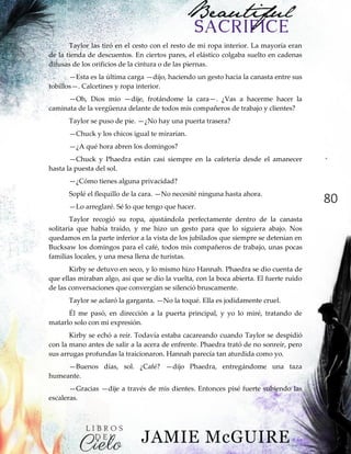 80
Taylor las tiró en el cesto con el resto de mi ropa interior. La mayoría eran
de la tienda de descuentos. En ciertos pares, el elástico colgaba suelto en cadenas
difusas de los orificios de la cintura o de las piernas.
—Esta es la última carga —dijo, haciendo un gesto hacia la canasta entre sus
tobillos—. Calcetines y ropa interior.
—Oh, Dios mío —dije, frotándome la cara—. ¿Vas a hacerme hacer la
caminata de la vergüenza delante de todos mis compañeros de trabajo y clientes?
Taylor se puso de pie. —¿No hay una puerta trasera?
—Chuck y los chicos igual te mirarían.
—¿A qué hora abren los domingos?
—Chuck y Phaedra están casi siempre en la cafetería desde el amanecer
hasta la puesta del sol.
—¿Cómo tienes alguna privacidad?
Soplé el flequillo de la cara. —No necesité ninguna hasta ahora.
—Lo arreglaré. Sé lo que tengo que hacer.
Taylor recogió su ropa, ajustándola perfectamente dentro de la canasta
solitaria que había traído, y me hizo un gesto para que lo siguiera abajo. Nos
quedamos en la parte inferior a la vista de los jubilados que siempre se detenían en
Bucksaw los domingos para el café, todos mis compañeros de trabajo, unas pocas
familias locales, y una mesa llena de turistas.
Kirby se detuvo en seco, y lo mismo hizo Hannah. Phaedra se dio cuenta de
que ellas miraban algo, así que se dio la vuelta, con la boca abierta. El fuerte ruido
de las conversaciones que convergían se silenció bruscamente.
Taylor se aclaró la garganta. —No la toqué. Ella es jodidamente cruel.
Él me pasó, en dirección a la puerta principal, y yo lo miré, tratando de
matarlo solo con mi expresión.
Kirby se echó a reír. Todavía estaba cacareando cuando Taylor se despidió
con la mano antes de salir a la acera de enfrente. Phaedra trató de no sonreír, pero
sus arrugas profundas la traicionaron. Hannah parecía tan aturdida como yo.
—Buenos días, sol. ¿Café? —dijo Phaedra, entregándome una taza
humeante.
—Gracias —dije a través de mis dientes. Entonces pisé fuerte subiendo las
escaleras.
 