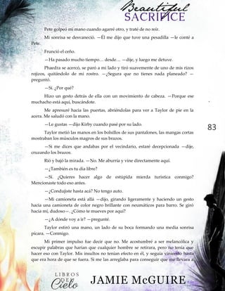 83
Pete golpeó mi mano cuando agarré otro, y traté de no reír.
Mi sonrisa se desvaneció. —Él me dijo que tuve una pesadilla —le conté a
Pete.
Frunció el ceño.
—Ha‖pasado‖mucho‖tiempo…‖desde…‖—dije, y luego me detuve.
Phaedra se acercó, se paró a mi lado y tiró suavemente de uno de mis rizos
rojizos, quitándolo de mi rostro. —¿Segura que no tienes nada planeado? —
preguntó.
—Sí. ¿Por qué?
Hizo un gesto detrás de ella con un movimiento de cabeza. —Porque ese
muchacho está aquí, buscándote.
Me apresuré hacia las puertas, abriéndolas para ver a Taylor de pie en la
acera. Me saludó con la mano.
—Le gustas —dijo Kirby cuando pasé por su lado.
Taylor metió las manos en los bolsillos de sus pantalones, las mangas cortas
mostraban los músculos magros de sus brazos.
—Si me dices que andabas por el vecindario, estaré decepcionada —dije,
cruzando los brazos.
Rió y bajó la mirada. —No. Me aburría y vine directamente aquí.
—¿También es tu día libre?
—Sí. ¿Quieres hacer algo de estúpida mierda turística conmigo?
Mencionaste todo eso antes.
—¿Condujiste hasta acá? No tengo auto.
—Mi camioneta está allá —dijo, girando ligeramente y haciendo un gesto
hacia una camioneta de color negro brillante con neumáticos para barro. Se giró
hacia mí, dudoso—. ¿Cómo te mueves por aquí?
—¿A dónde voy a ir? —pregunté.
Taylor estiró una mano, un lado de su boca formando una media sonrisa
pícara. —Conmigo.
Mi primer impulso fue decir que no. Me acostumbré a ser melancólica y
escupir palabras que harían que cualquier hombre se retirara, pero no tenía que
hacer eso con Taylor. Mis insultos no tenían efecto en él, y seguía viniendo hasta
que era hora de que se fuera. Si me las arreglaba para conseguir que me llevara a
 